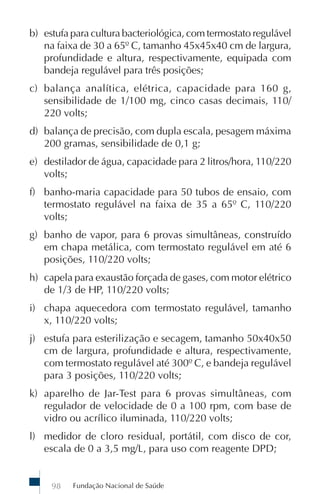 b) estufa para cultura bacteriológica, com termostato regulável
   na faixa de 30 a 65º C, tamanho 45x45x40 cm de largura,
   profundidade e altura, respectivamente, equipada com
   bandeja regulável para três posições;
c) balança analítica, elétrica, capacidade para 160 g,
   sensibilidade de 1/100 mg, cinco casas decimais, 110/
   220 volts;
d) balança de precisão, com dupla escala, pesagem máxima
   200 gramas, sensibilidade de 0,1 g;
e) destilador de água, capacidade para 2 litros/hora, 110/220
   volts;
f) banho-maria capacidade para 50 tubos de ensaio, com
   termostato regulável na faixa de 35 a 65º C, 110/220
   volts;
g) banho de vapor, para 6 provas simultâneas, construído
   em chapa metálica, com termostato regulável em até 6
   posições, 110/220 volts;
h) capela para exaustão forçada de gases, com motor elétrico
   de 1/3 de HP, 110/220 volts;
i) chapa aquecedora com termostato regulável, tamanho
   x, 110/220 volts;
j) estufa para esterilização e secagem, tamanho 50x40x50
   cm de largura, profundidade e altura, respectivamente,
   com termostato regulável até 300º C, e bandeja regulável
   para 3 posições, 110/220 volts;
k) aparelho de Jar-Test para 6 provas simultâneas, com
   regulador de velocidade de 0 a 100 rpm, com base de
   vidro ou acrílico iluminada, 110/220 volts;
l) medidor de cloro residual, portátil, com disco de cor,
   escala de 0 a 3,5 mg/L, para uso com reagente DPD;


     98   Fundação Nacional de Saúde
 