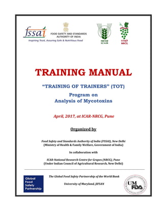 TRAINING MANUAL
“TRAINING OF TRAINERS” (TOT)
Program on
Analysis of Mycotoxins
April, 2017, at ICAR-NRCG, Pune
Organized by
Food Safety and Standards Authority of India (FSSAI), New Delhi
(Ministry of Health & Family Welfare, Government of India)
In collaboration with
ICAR-National Research Centre for Grapes (NRCG), Pune
(Under Indian Council of Agricultural Research, New Delhi)
The Global Food Safety Partnership of the World Bank
University of Maryland, JIFSAN
 