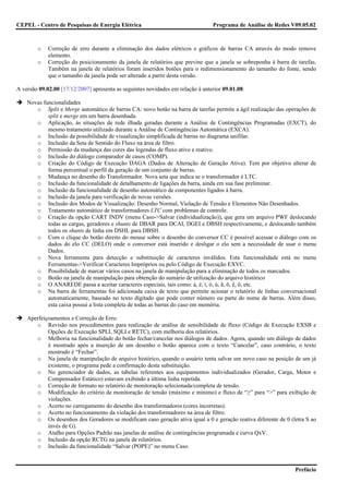 CEPEL - Centro de Pesquisas de Energia Elétrica                                  Programa de Análise de Redes V09.05.02



        o    Correção de erro durante a eliminação dos dados elétricos e gráficos de barras CA através do modo remove
             elemento.
        o    Correção do posicionamento da janela de relatórios que previne que a janela se sobreponha à barra de tarefas.
             Também na janela de relatórios foram inseridos botões para o redimensionamento do tamanho do fonte, sendo
             que o tamanho da janela pode ser alterado a partir desta versão.

A versão 09.02.00 [17/12/2007] apresenta as seguintes novidades em relação à anterior 09.01.08:

    Novas funcionalidades
       o Split e Merge automático de barras CA: novo botão na barra de tarefas permite a ágil realização das operações de
            split e merge em um barra desenhada.
       o Aplicação, às situações de rede ilhada geradas durante a Análise de Contingências Programadas (EXCT), do
            mesmo tratamento utilizado durante a Análise de Contingências Automática (EXCA).
       o Inclusão da possibilidade de visualização simplificada de barras no diagrama unifilar.
       o Inclusão da Seta de Sentido do Fluxo na área de filtro.
       o Permissão da mudança das cores das legendas de fluxo ativo e reativo.
       o Inclusão do diálogo comparador de casos (COMP).
       o Criação do Código de Execução DAGA (Dados de Alteração de Geração Ativa). Tem por objetivo alterar de
            forma percentual o perfil da geração de um conjunto de barras.
       o Mudança no desenho do Transformador. Nova seta que indica se o transformador é LTC.
       o Inclusão da funcionalidade de detalhamento de ligações da barra, ainda em sua fase preliminar.
       o Inclusão da funcionalidade de desenho automático de componentes ligados à barra.
       o Inclusão da janela para verificação de novas versões.
       o Inclusão dos Modos de Visualização: Desenho Normal, Violação de Tensão e Elementos Não Desenhados.
       o Tratamento automático de transformadores LTC com problemas de controle.
       o Criação da opção CART INDV (menu Caso->Salvar (individualização)), que gera um arquivo PWF deslocando
            todas as cargas, geradores e shunts de DBAR para DCAI, DGEI e DBSH respectivamente, e deslocando também
            todos os shunts de linha em DSHL para DBSH.
       o Com o clique do botão direito do mouse sobre o desenho do conversor CC é possível acessar o diálogo com os
            dados do elo CC (DELO) onde o conversor está inserido e desligar o elo sem a necessidade de usar o menu
            Dados.
       o Nova ferramenta para detecção e substituição de caracteres inválidos. Esta funcionalidade está no menu
            Ferramentas->Verificar Caracteres Impróprios ou pelo Código de Execução EXVC.
       o Possibilidade de marcar vários casos na janela de manipulação para a eliminação de todos os marcados.
       o Botão na janela de manipulação para obtenção do sumário de utilização do arquivo histórico
       o O ANAREDE passa a aceitar caracteres especiais, tais como: á, é, í, ó, ú, ã, õ, ê, ô, etc.
       o Na barra de ferramentas foi adicionada caixa de texto que permite acionar o relatório de linhas conversacional
            automaticamente, baseado no texto digitado que pode conter número ou parte do nome de barras. Além disso,
            esta caixa possui a lista completa de todas as barras do caso em memória.

    Aperfeiçoamentos e Correção de Erro:
       o Revisão nos procedimentos para realização de análise de sensibilidade de fluxo (Código de Execução EXSB e
            Opções de Execução SPLI, SQLI e RETC), com melhoria dos relatórios.
       o Melhoria na funcionalidade do botão fechar/cancelar nos diálogos de dados. Agora, quando um diálogo de dados
            é mostrado após a inserção de um desenho o botão aparece com o texto “Cancelar”, caso contrário, o texto
            mostrado é “Fechar”.
       o Na janela de manipulação de arquivo histórico, quando o usuário tenta salvar um novo caso na posição de um já
            existente, o programa pede a confirmação desta substituição.
       o No gerenciador de dados, as tabelas referentes aos equipamentos individualizados (Gerador, Carga, Motor e
            Compensador Estático) estavam exibindo a última linha repetida.
       o Correção de formato no relatório de monitoração selecionada/completa de tensão.
       o Modificação do critério de monitoração de tensão (máximo e mínimo) e fluxo de “≥” para “>” para exibição de
            violações.
       o Acerto no carregamento do desenho dos transformadores (cores incorretas).
       o Acerto no funcionamento da violação dos transformadores na área de filtro.
       o Os desenhos dos Geradores se modificam caso geração ativa igual a 0 e geração reativa diferente de 0 (letra S ao
            invés de G).
       o Atalho para Opções Padrão nas janelas de análise de contingências programada e curva QxV.
       o Inclusão da opção RCTG na janela de relatórios.
       o Inclusão da funcionalidade “Salvar (POPE)” no menu Caso.


                                                                                                                 Prefácio
 
