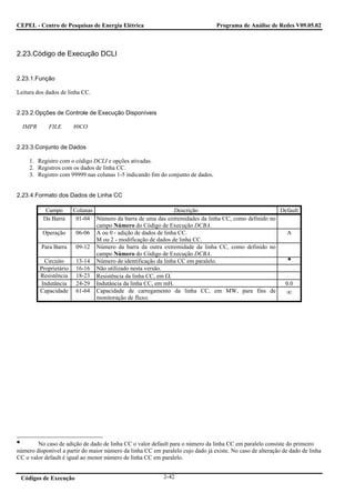 CEPEL - Centro de Pesquisas de Energia Elétrica                                   Programa de Análise de Redes V09.05.02



2.23.Código de Execução DCLI


2.23.1.Função

Leitura dos dados de linha CC.


2.23.2.Opções de Controle de Execução Disponíveis

  IMPR       FILE      80CO


2.23.3.Conjunto de Dados

     1. Registro com o código DCLI e opções ativadas.
     2. Registros com os dados de linha CC.
     3. Registro com 99999 nas colunas 1-5 indicando fim do conjunto de dados.


2.23.4.Formato dos Dados de Linha CC

           Campo      Colunas                                Descrição                             Default
          Da Barra     01-04 Número da barra de uma das extremidades da linha CC, como definido no
                              campo Número do Código de Execução DCBA.
           Operação    06-06 A ou 0 - adição de dados de linha CC.                                   A
                              M ou 2 - modificação de dados de linha CC.
         Para Barra    09-12 Número da barra da outra extremidade da linha CC, como definido no
                              campo Número do Código de Execução DCBA.
           Circuito    13-14 Número de identificação da linha CC em paralelo.
         Proprietário 16-16 Não utilizado nesta versão.
         Resistência 18-23 Resistência da linha CC, em Ω.
          Indutância   24-29 Indutância da linha CC, em mH.                                         0.0
         Capacidade 61-64 Capacidade de carregamento da linha CC, em MW, para fins de                ∞
                              monitoração de fluxo.




        No caso de adição de dado de linha CC o valor default para o número da linha CC em paralelo consiste do primeiro
número disponível a partir do maior número da linha CC em paralelo cujo dado já existe. No caso de alteração de dado de linha
CC o valor default é igual ao menor número de linha CC em paralelo.


 Códigos de Execução                                        2-42
 