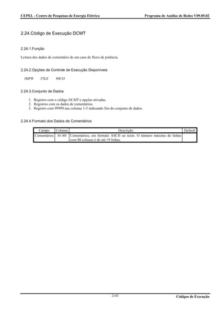 CEPEL - Centro de Pesquisas de Energia Elétrica                                  Programa de Análise de Redes V09.05.02



2.24.Código de Execução DCMT


2.24.1.Função

Leitura dos dados de comentário de um caso de fluxo de potência.


2.24.2.Opções de Controle de Execução Disponíveis

  IMPR      FILE      80CO


2.24.3.Conjunto de Dados

     1. Registro com o código DCMT e opções ativadas.
     2. Registros com os dados de comentários.
     3. Registro com 99999 nas colunas 1-5 indicando fim do conjunto de dados.


2.24.4.Formato dos Dados de Comentários

           Campo     Colunas                                 Descrição                       Default
         Comentários 01-80 Comentários, em formato ASCII ou texto. O número máximo de linhas
                             com 80 colunas é de até 19 linhas.




                                                           2-43                                    Códigos de Execução
 