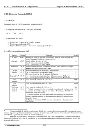 CEPEL - Centro de Pesquisas de Energia Elétrica                                    Programa de Análise de Redes V09.05.02



2.28.Código de Execução DCSC


2.28.1.Função

Leitura dos dados de CSC (Compensador Série Controlável).


2.28.2.Opções de Controle de Execução Disponíveis

  IMPR       FILE        80CO


2.28.3.Conjunto de Dados

     4. Registro com o código DCSC e opções ativadas.
     5. Registros com os dados de CSC.
     6. Registro 99999 nas colunas 1-5 indicando fim do conjunto de dados.


2.28.4.Formato dos Dados de CSC

            Campo        Colunas                                   Descrição                             Default
           Da Barra       01-05 Número da barra de uma das extremidades do CSC como definido no
                                 campo Número do Código de Execução DBAR.
           Operação       07-07 A ou 0 - adição de dados de CSC.                                            A
                                 E ou 1 - eliminação de dados de CSC.
                                 M ou 2 - modificação de dados de CSC.
          Para Barra      10-14 Número da barra da outra extremidade do CSC como definido no campo
                                 Número do Código de Execução DBAR.
           Circuito       15-16 Número de identificação da circuito CA em paralelo.
           Estado         17-17 L se o circuito estiver em operação (ligado).                               L
                                 D se o circuito estiver fora de operação (desligado).
         Proprietário     18-18 F se o circuito pertencer a área da barra definida no campo Da Barra.       F
                                 T se o circuito pertencer a área da barra definida no campo Para Barra.
            Valor         26-31 Valor mínimo da reatância do CSC, em %.                                  -9999.0
          Mínimo
            Valor         32-37   Valor máximo da reatância do CSC, em %.                                       9999.0
          Máximo
         Valor Inicial    38-43   Valor inicial da reatância do CSC, em %.                                       Xmax
          Modo de         44-44   P - Potência constante. O valor especificado para o fluxo de potência ativa     X
          Controle                no circuito é mantido enquanto os valores de reatância do CSC se
                                  mantiverem dentro dos limites.
                                  I - Corrente constante. O valor especificado para o módulo da corrente no
                                  circuito é mantido enquanto os valores de reatância do CSC se mantiverem
                                  dentro dos limites.
                                  X - Reatância constante. O CSC não atua e a reatância é fixada no valor
                                  especificado.




         No caso de adição de dado de circuito o valor default para o número do circuito em paralelo consiste do primeiro
número disponível a partir do maior número do circuito em paralelo cujo dado já existe. No caso de alteração ou eliminação o
valor default é igual ao menor número do circuito em paralelo.
         As perdas de potência ativa nos circuitos são contabilizadas para a área a qual pertence o circuito (definido pelo
campo proprietário) e, para efeito de intercâmbio, os fluxos são calculados na extremidade conectada à barra da área não
proprietária do circuito.


 Códigos de Execução                                         2-48
 