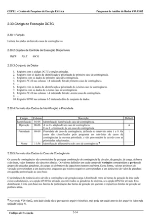 CEPEL - Centro de Pesquisas de Energia Elétrica                                     Programa de Análise de Redes V09.05.02



2.30.Código de Execução DCTG


2.30.1.Função

Leitura dos dados da lista de casos de contingências.


2.30.2.Opções de Controle de Execução Disponíveis

  IMPR       FILE      80CO


2.30.3.Conjunto de Dados

     1. Registro com o código DCTG e opções ativadas.
     2. Registro com os dados de identificação e prioridade do primeiro caso de contingência.
     3. Registros com os dados do primeiro caso de contingência.
     4. Registro FCAS nas colunas 1-4 indicando fim do primeiro caso de contingência.
     5. ...
     6. Registro com os dados de identificação e prioridade do i-ésimo caso de contingência.
     7. Registros com os dados do i-ésimo caso de contingência.
     8. Registro FCAS nas colunas 1-4 indicando fim do i-ésimo caso de contingência.
     9. ...
     10. Registro 99999 nas colunas 1-5 indicando fim do conjunto de dados.


2.30.4.Formato dos Dados de Identificação e Prioridade


            Campo      Colunas                                Descrição                                 Default
         Identificação 01-04 Identificação numérica do caso de contingência.
           Operação     06-06 A ou 0 - adição de um caso de contingência.                                 A
                               E ou 1 - eliminação de um caso de contingência
          Prioridade    08-09 Prioridade do caso de contingência, definida no intervalo entre 1 e 9. Os   1
                               casos são classificados pelo programa em sub-listas de casos de
                               contingências de mesma prioridade, e são processados de acordo com as
                               prioridades selecionadas.
            Nome        11-56 Identificação alfanumérica do caso de contingência.


2.30.5.Formato dos Dados do Caso de Contingência

Os casos de contingências são constituídos de qualquer combinação de contingência de circuito, de geração, de carga, de barra
e de shunt, cujos formatos são descritos abaixo. Os valores definidos em cada campo de Variação correspondem a perdas de
grupos de unidades geradoras, de cargas ou de bancos de capacitores/reatores na barra. Desta forma, valores positivos de
variação correspondem a um decréscimo, enquanto que valores negativos correspondem a um acréscimo do valor da grandeza
em questão com relação ao caso base.

O desbalanço de potência ativa devido a contingência de geração/carga é distribuído entre as barras de geração da área onde
existe o desbalanço, se a opção BPAR for ativada, ou entre todos os geradores do sistema, se a opção BPSI for ativada. Esta
distribuição é feita com base nos fatores de participação das barras de geração em questão e respectivos limites de geração de
potência ativa.




  Na versão V08-Set02, este dado ainda não é gravado no arquivo histórico, mas pode ser usado através dos arquivos lidos pela
unidade lógica #1.


 Códigos de Execução                                         2-54
 