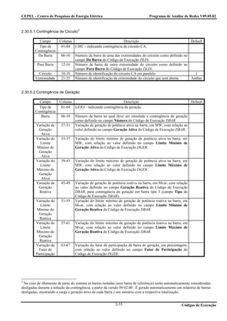 CEPEL - Centro de Pesquisas de Energia Elétrica                                    Programa de Análise de Redes V09.05.02


                                    2
2.30.5.1.Contingência de Circuito

          Campo         Colunas                              Descrição                                        Default
          Tipo de        01-04 CIRC - indicando contingência de circuito CA.
        Contingência
         Da Barra        06-10    Número da barra de uma das extremidades do circuito como definido no
                                  campo Da Barra do Código de Execução DLIN.
          Para Barra     12-16    Número da barra da outra extremidade do circuito como definido no
                                  campo Para Barra do Código de Execução DLIN.
           Circuito      18-19    Número de identificação do circuito CA em paralelo.                    1
         Extremidade     21-25    Número de identificação da extremidade do circuito que será aberta.  Ambas


2.30.5.2.Contingência de Geração

          Campo         Colunas                             Descrição                                         Default
          Tipo de        01-04 GERA - indicando contingência de geração.
        Contingência
           Barra         06-10    Número da barra na qual deve ser simulada a contingência de geração
                                  como definido no campo Número do Código de Execução DBAR.
         Variação de     27-31    Variação de geração de potência ativa na barra, em MW, com relação ao
          Geração                 valor definido no campo Geração Ativa do Código de Execução DBAR.
           Ativa
         Variação do     33-37    Variação do limite mínimo de geração de potência ativa na barra, em
           Limite                 MW, com relação ao valor definido no campo Limite Mínimo de
         Mínimo de                Geração Ativa do Código de Execução DGER.
          Geração
           Ativa
         Variação do     39-43    Variação do limite máximo de geração de potência ativa na barra, em
           Limite                 MW, com relação ao valor definido no campo Limite Máximo de
         Máximo de                Geração Ativa do Código de Execução DGER.
          Geração
           Ativa
         Variação de     45-49    Variação de geração de potência reativa na barra, em Mvar, com relação
          Geração                 ao valor definido no campo Geração Reativa do Código de Execução
          Reativa                 DBAR, para contingência de geração em barra tipo 3 (campo Tipo do
                                  Código de Execução DBAR).
         Variação do     51-55    Variação do limite mínimo de geração de potência reativa na barra, em
            Limite                Mvar, com relação ao valor definido no campo Limite Mínimo de
         Mínimo de                Geração Reativa do Código de Execução DBAR.
           Geração
           Reativa
         Variação do     57-61    Variação do limite máximo de geração de potência reativa na barra, em
            Limite                Mvar, com relação ao valor definido no campo Limite Máximo de
         Máximo de                Geração Reativa do Código de Execução DBAR.
           Geração
           Reativa
         Variação do     63-67    Variação do fator de participação da barra de geração, em percentagem,
           Fator de               com relação ao valor definido no campo Fator de Participação do
         Participação             Código de Execução DGER.




2
 No caso de ilhamento de parte do sistema as barras isoladas (sem barra de referência) serão automaticamente consideradas
desligadas durante a solução da contingência, a partir da versão 09.02.00 . É gerado automaticamente um relatório de barras
desligadas, mostrando a carga e geração ativa de cada barra e um sumário com a respectiva totalização.


                                                             2-55                                       Códigos de Execução
 