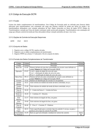 CEPEL - Centro de Pesquisas de Energia Elétrica                                   Programa de Análise de Redes V09.05.02



2.31.Código de Execução DCTR


2.31.1.Função

Leitura dos dados complementares de transformadores. Este Código de Execução pode ser utilizado para fornecer dados
adicionais para transformadores com comutação sob carga que efetuam controle de tensão por faixas de tensão e de
transformadores defasadores com variação automática de fase. Dados fornecidos no bloco de dados DTVF (Dados de
Transformadores variando por Faixa de tensão) continuam sendo aceitos pelo programa. Transformadores com comutação sob
carga que efetuam controle de tensão por faixa não podem efetuar variação automática de tap e vice-versa.


2.31.2.Opções de Controle de Execução Disponíveis

  IMPR      FILE       80CO


2.31.3.Conjunto de Dados

    1. Registro com o código DCTR e opções ativadas.
    2. Registros com os dados complementares de transformador.
    3. Registro 99999 nas colunas 1-5 indicando o fim do conjunto de dados.


2.31.4.Formato dos Dados Complementares de Transformador

           Campo       Colunas                                 Descrição                                   Default
           Campo       Colunas                                 Descrição                                   Default
          Barra De      01-05 Número da barra de uma das extremidades do circuito como definido no
                               campo Número do Código de Execução DBAR.
          Operação      07-07 A ou 0 - adição de dados de curva de custo.                                    A
                               E ou 1 - eliminação de dados de curva de custo.
                               M ou 2 - modificação de dados de curva de custo.
         Barra Para     09-13 Número da barra da outra extremidade do circuito como definido no
                               campo Número do Código de Execução DBAR.
           Circuito     15-16 Número de identificação do circuito CA em paralelo.
           Tensão       18-21 Valor mínimo do módulo da tensão da barra controlada, em p.u.
           Mínima
           Tensão       23-26   Valor máximo do módulo da tensão da barra controlada, em p.u.
           Máxima
           Tipo de      28-28   C – Centro da Faixa; L – Limites da Faixa.                                   C
          Controle
          Modo de       30-30   C – Contínuo; D – Discreto.
          Controle
             Fase       32-37   Valor mínimo do ângulo de fase, em graus.
           Mínima
             Fase       39-44   Valor máximo do ângulo de fase, em graus.
           Máxima
           Tipo de      46-46   F – Fixo; C – Corrente; P – Potência.                                         F
          Controle
            Valor       48-53   Valor especificado para a corrente (tipo de controle C) em pu, ou para a
           Espec.               potência ativa (tipo de controle P) em MW.
         Extremidade    55-59   Barra na qual será efetuada a medição da variável de controle.              Barra
         de Medição                                                                                          De




                                                            2-57                                       Códigos de Execução
 