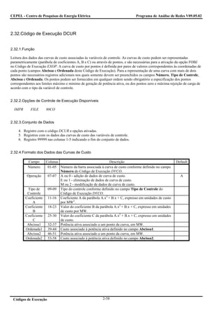 CEPEL - Centro de Pesquisas de Energia Elétrica                                 Programa de Análise de Redes V09.05.02



2.32.Código de Execução DCUR


2.32.1.Função

Leitura dos dados das curvas de custo associadas às variáveis de controle. As curvas de custo podem ser representadas
parametricamente (parábola de coeficientes A, B e C) ou através de pontos, e são necessárias para a ativação da opção FOBJ
no Código de Execução EXOP. A curva de custo por pontos é definida por pares de valores correspondentes às coordenadas de
cada ponto (campos Abcissa e Ordenada deste Código de Execução). Para a representação de uma curva com mais de dois
pontos são necessários registros adicionais nos quais somente devem ser preenchidos os campos Número, Tipo de Controle,
Abcissa e Ordenada. Os pontos podem ser fornecidos em qualquer ordem sendo obrigatório a especificação dos pontos
correspondentes aos limites máximo e mínimo de geração de potência ativa, ou dos pontos zero e máxima rejeição de carga de
acordo com o tipo da variável de controle.


2.32.2.Opções de Controle de Execução Disponíveis

  IMPR      FILE       80CO


2.32.3.Conjunto de Dados

     4. Registro com o código DCUR e opções ativadas.
     5. Registros com os dados das curvas de custo das variáveis de controle.
     6. Registro 99999 nas colunas 1-5 indicando o fim do conjunto de dados.


2.32.4.Formato dos Dados das Curvas de Custo

           Campo       Colunas                                 Descrição                                  Default
           Número       01-05 Número da barra associada à curva de custo conforme definido no campo
                               Número do Código de Execução DVCO.
          Operação      07-07 A ou 0 - adição de dados de curva de custo.                                   A
                               E ou 1 - eliminação de dados de curva de custo.
                               M ou 2 - modificação de dados de curva de custo.
          Tipo de       09-09 Tipo do controle conforme definido no campo Tipo de Controle do
          Controle             Código de Execução DVCO.
         Coeficiente    11-16 Coeficiente A da parábola A.x2 + B.x + C, expresso em unidades de custo
             A                 por MW2.
         Coeficiente    18-23 Valor do coeficiente B da parábola A.x2 + B.x + C, expresso em unidades
             B                 de custo por MW.
         Coeficiente    25-30 Valor do coeficiente C da parábola A.x2 + B.x + C, expresso em unidades
             C                 de custo.
          Abcissa1      32-37 Potência ativa associado a um ponto da curva, em MW.
         Ordenada1      39-44 Custo associado à potência ativa definido no campo Abcissa1.
          Abcissa2      46-51 Potência ativa associado a um ponto da curva, em MW.
         Ordenada2      53-58 Custo associado à potência ativa definido no campo Abcissa2.




 Códigos de Execução                                       2-58
 