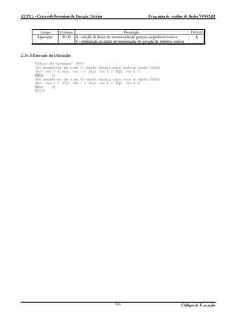 CEPEL - Centro de Pesquisas de Energia Elétrica                              Programa de Análise de Redes V09.05.02



          Campo       Colunas                               Descrição                                  Default
         Operação      51-51 A - adição de dados de monitoração de geração de potência reativa.          A
                              E - eliminação de dados de monitoração de geração de potência reativa.


2.34.5.Exemplo de Utilização

       Código de Execução: DFCR
       (Os geradores da área 01 serão         desativados para a opção CREM)
       (tp) (no ) C (tp) (no ) C (tp)         (no ) C (tp) (no ) O
       AREA    01
       (Os geradores da área 05 serão         desativados para a opção CREM)
       (tp) (no ) C (tp) (no ) C (tp)         (no ) C (tp) (no ) O
       AREA    05
       99999




                                                        2-61                                     Códigos de Execução
 