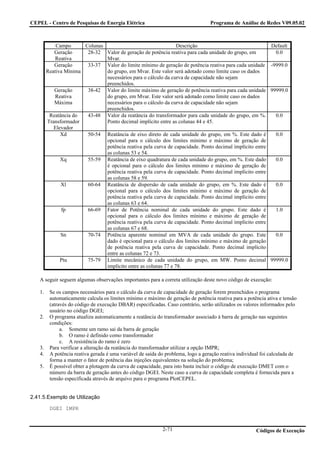 CEPEL - Centro de Pesquisas de Energia Elétrica                                   Programa de Análise de Redes V09.05.02



            Campo      Colunas                                  Descrição                                     Default
           Geração      28-32 Valor de geração de potência reativa para cada unidade do grupo, em              0.0
            Reativa            Mvar.
           Geração      33-37 Valor do limite mínimo de geração de potência reativa para cada unidade         -9999.0
        Reativa Mínima         do grupo, em Mvar. Este valor será adotado como limite caso os dados
                               necessários para o cálculo da curva de capacidade não sejam
                               preenchidos.
           Geração      38-42 Valor do limite máximo de geração de potência reativa para cada unidade         99999.0
            Reativa            do grupo, em Mvar. Este valor será adotado como limite caso os dados
           Máxima              necessários para o cálculo da curva de capacidade não sejam
                               preenchidos.
         Reatância do   43-48 Valor da reatância do transformador para cada unidade do grupo, em %.             0.0
        Transformador          Ponto decimal implícito entre as colunas 44 e 45.
           Elevador
              Xd        50-54 Reatância de eixo direto de cada unidade do grupo, em %. Este dado é              0.0
                               opcional para o cálculo dos limites mínimo e máximo de geração de
                               potência reativa pela curva de capacidade. Ponto decimal implícito entre
                               as colunas 53 e 54.
              Xq        55-59 Reatância de eixo quadratura de cada unidade do grupo, em %. Este dado            0.0
                               é opcional para o cálculo dos limites mínimo e máximo de geração de
                               potência reativa pela curva de capacidade. Ponto decimal implícito entre
                               as colunas 58 e 59.
              Xl        60-64 Reatância de dispersão de cada unidade do grupo, em %. Este dado é                0.0
                               opcional para o cálculo dos limites mínimo e máximo de geração de
                               potência reativa pela curva de capacidade. Ponto decimal implícito entre
                               as colunas 63 e 64.
              fp        66-69 Fator de Potência nominal de cada unidade do grupo. Este dado é                   1.0
                               opcional para o cálculo dos limites mínimo e máximo de geração de
                               potência reativa pela curva de capacidade. Ponto decimal implícito entre
                               as colunas 67 e 68.
              Sn        70-74 Potência aparente nominal em MVA de cada unidade do grupo. Este                   0.0
                               dado é opcional para o cálculo dos limites mínimo e máximo de geração
                               de potência reativa pela curva de capacidade. Ponto decimal implícito
                               entre as colunas 72 e 73.
              Ptu       75-79 Limite mecânico de cada unidade do grupo, em MW. Ponto decimal                  99999.0
                               implícito entre as colunas 77 e 78.

   A seguir seguem algumas observações importantes para a correta utilização deste novo código de execução:

   1.    Se os campos necessários para o cálculo da curva de capacidade de geração forem preenchidos o programa
         automaticamente calcula os limites mínimo e máximo de geração de potência reativa para a potência ativa e tensão
         (através do código de execução DBAR) especificadas. Caso contrário, serão utilizados os valores informados pelo
         usuário no código DGEI;
   2.    O programa atualiza automaticamente a reatância do transformador associado à barra de geração nas seguintes
         condições:
              a. Somente um ramo sai da barra de geração
              b. O ramo é definido como transformador
              c. A resistência do ramo é zero
   3.    Para verificar a alteração da reatância do transformador utilizar a opção IMPR;
   4.    A potência reativa gerada é uma variável de saída do problema, logo a geração reativa individual foi calculada de
         forma a manter o fator de potência das injeções equivalentes na solução do problema;
   5.    É possível obter a plotagem da curva de capacidade, para isto basta incluir o código de execução DMET com o
         número da barra de geração antes do código DGEI. Neste caso a curva de capacidade completa é fornecida para a
         tensão especificada através de arquivo para o programa PlotCEPEL.


2.41.5.Exemplo de Utilização

         DGEI IMPR


                                                            2-71                                       Códigos de Execução
 