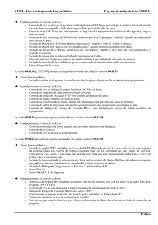 CEPEL - Centro de Pesquisas de Energia Elétrica                                      Programa de Análise de Redes V09.05.02



    Aperfeiçoamentos e Correção de Erros
       o Correção de erro no diálogo de geradores individualizados (DGEI) que permitia que a reatância do transformador
            elevador fosse nula quando o dado não era preenchido, gerando divisão por zero.
       o Correção na área de filtros que não impactava as legendas dos equipamentos individualizados (gerador, carga e
            bancos shunt).
       o Correção de erro no diálogo de Relatório de Elementos por área. O programa “capotava” quando era selecionado
            mais do que 30 áreas.
       o Inclusão da Dialog Box “Confirma término da execução?” quando o botão X (Fechar) é clicado.
       o Inclusão da Dialog Box “Deseja salvar o desenho atual?” quando um novo diagrama é carregado.
       o Inclusão da Dialog Box “Deseja salvar caso não convergido?” quando o caso atual não está convergido e é
            gravado no savecase.
       o Inclusão da coluna área na tabela de linha do Gerenciador de Dados.
       o Execução do Form diretamente com o caso atual sem haver a necessidade de selecionar um arquivo.
       o Inclusão do desenho de Barra Midpoint para a representação de transformadores de 3 enrolamentos.
       o Correção legenda fluxo kA;

A versão 09.01.06 [21/05/2007] apresenta as seguintes novidades em.relação à anterior 09.01.05:

     Novas funcionalidades
        o Inclusão no editor de diagramas de uma barra de tarefas ajustável para auxílio ao desenho dos equipamentos

    Aperfeiçoamentos e Correção de Erros
       o Correção de erro no diálogo de cargas funcionais (DCAR) por barra.
       o Correção no diagrama de carga com modelagem de carga;
       o Correção da Opção de Execução STEP com controle automático de tapes;
       o Correção do estado operativo de shunt de linha;
       o Correção na contabilidade de bancos shunts individualizados para gravação nos casos do histórico.
       o Correção do editor de diagramas para acertar o posicionamento dos equipamentos desenhados ao grid.
       o Correção do diálogo do Código de Execução DSHL para interpretação correta do estado operativo do
            equipamento

A versão 09.01.05 apresenta as seguintes novidades em.relação à anterior 09.01.04:

    Aperfeiçoamentos e Correção de Erros
       o Correção monitoração de fluxos quando uma das barras terminais está desligada;
       o Correção RLIN console;
       o Correção de erro na análise de contingências;

A versão 09.01.04 apresenta as seguintes novidades em.relação à anterior 09.01.03:

     Novas funcionalidades
        o Inclusão da opção PCTE no Código de Execução DCRE (Remoção de elo CC) com o objetivo de criar injeções
            de potência iguais aos valores de potência injetados pelo elo CC eliminado em suas barras de interface.
            Utilizando-se esta opção, o caso base não será alterado. Para que esta funcionalidade tenha êxito, o fluxo de
            potência deve estar convergido.
        o Inclusão da funcionalidade de salvamento de Filtros no Gerenciador de Dados. Os filtros são salvos em arquivos
            que podem ser abertos posteriormente e reaplicados a outros conjuntos de dados.
        o Inclusão do Diálogo de Congelamento de Circuitos Transformadores LTC.
        o Novo filtro %c
        o Botão ZOOM ALL do diagrama

    Aperfeiçoamentos e Correção de Erros
       o Ampliação de 80 para 256 caracteres do tamanho máximo do caminho que leva aos arquivos de dados lidos pelo
            programa (PWF e SAV).
       o Correção de erro na conversão para 5 dígitos dos dados de sensibilidade de tensão (EXSB).
       o Retirada do Código de Execução DGGB do Código CART.
       o Ordenação do grupo base de tensão pelo valor do grupo no Código de Execução CART.
       o Tratamento do direito de escrita no diretório de trabalho.
       o Erro ao carregar caso do histórico que colocava informações de data e hora do caso na linha de cabeçalho do
            programa.


                                                                                                                   Prefácio
 