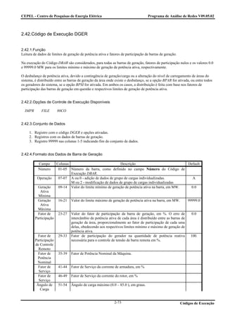 CEPEL - Centro de Pesquisas de Energia Elétrica                                     Programa de Análise de Redes V09.05.02



2.42.Código de Execução DGER


2.42.1.Função
Leitura de dados de limites de geração de potência ativa e fatores de participação de barras de geração.

Na execução do Código DBAR são considerados, para todas as barras de geração, fatores de participação nulos e os valores 0.0
e 99999.0 MW para os limites mínimo e máximo de geração de potência ativa, respectivamente.

O desbalanço de potência ativa, devido a contingência de geração/carga ou a alteração do nível de carregamento de áreas do
sistema, é distribuído entre as barras de geração da área onde existe o desbalanço, se a opção BPAR for ativada, ou entre todos
os geradores do sistema, se a opção BPSI for ativada. Em ambos os casos, a distribuição é feita com base nos fatores de
participação das barras de geração em questão e respectivos limites de geração de potência ativa.


2.42.2.Opções de Controle de Execução Disponíveis

  IMPR       FILE       80CO


2.42.3.Conjunto de Dados

     1. Registro com o código DGER e opções ativadas.
     2. Registros com os dados de barras de geração.
     3. Registro 99999 nas colunas 1-5 indicando fim do conjunto de dados.


2.42.4.Formato dos Dados de Barra de Geração

           Campo        Colunas                                Descrição                            Default
           Número        01-05 Número da barra, como definido no campo Número do Código de
                                Execução DBAR.
          Operação       07-07 A ou 0 - adição de dados de grupo de cargas individualizadas.          A
                                M ou 2 - modificação de dados de grupo de cargas individualizadas
           Geração       09-14 Valor do limite mínimo de geração de potência ativa na barra, em MW.  0.0
            Ativa
           Mínima
           Geração       16-21   Valor do limite máximo de geração de potência ativa na barra, em MW.          99999.0
            Ativa
           Máxima
           Fator de      23-27   Valor do fator de participação da barra de geração, em %. O erro de             0.0
         Participação            intercâmbio de potência ativa de cada área é distribuído entre as barras de
                                 geração da área, proporcionalmente ao fator de participação de cada uma
                                 delas, obedecendo aos respectivos limites mínimo e máximo de geração de
                                 potência ativa.
           Fator de      29-33   Fator de participação do gerador na quantidade de potência reativa             100.
         Participação            necessária para o controle de tensão de barra remota em %.
         de Controle
           Remoto
           Fator de      35-39   Fator de Potência Nominal da Máquina.
           Potência
          Nominal
           Fator de      41-44   Fator de Serviço da corrente de armadura, em %
           Serviço
           Fator de      46-49   Fator de Serviço da corrente do rotor, em %
           Serviço
          Ângulo de      51-54   Ângulo de carga máximo (0.0 – 85.0 ), em graus.
            Carga


                                                              2-73                                         Códigos de Execução
 