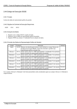 CEPEL - Centro de Pesquisas de Energia Elétrica                               Programa de Análise de Redes V09.05.02



2.44.Código de Execução DGGE


2.44.1.Função

Leitura dos dados de representação gráfica de gerador.


2.44.2.Opções de Controle de Execução Disponíveis

  IMPR       FILE      80CO


2.44.3.Conjunto de Dados

     1. Registro com o código DGGE e opções ativadas.
     2. Registros com os dados de representação gráfica de gerador.
     3. Registro 99999 nas colunas 1-5 indicando fim do conjunto de dados.


2.44.4.Formato dos Dados de Representação Gráfica de Gerador

            Campo       Colunas                                 Descrição                             Default
             Barra       01-05 Número de identificação da barra, como definido no campo Número do
                                Código de Execução DBAR, à qual está conectado o gerador cuja
                                representação gráfica se deseja criar.
          Abcissa 1      07-11 Valor inteiro entre 0 e 1000 representando a coordenada X do primeiro
                                ponto de quebra da representação gráfica do gerador.
         Ordenada 1      13-17 Valor inteiro entre 0 e 1000 representando a coordenada Y do primeiro
                                ponto de quebra da representação gráfica do gerador.
          Abcissa 2      19-23 Valor inteiro entre 0 e 1000 representando a coordenada X do segundo
                                ponto de quebra da representação gráfica do gerador.
         Ordenada 2      25-29 Valor inteiro entre 0 e 1000 representando a coordenada Y do segundo
                                ponto de quebra da representação gráfica do gerador.
          Abcissa 3      31-35 Valor inteiro entre 0 e 1000 representando a coordenada X do terceiro Abcissa 2
                                ponto de quebra da representação gráfica do gerador.
         Ordenada 3      37-41 Valor inteiro entre 0 e 1000 representando a coordenada Y do terceiro Ordenada 2
                                ponto de quebra da representação gráfica do gerador.

Se os campos Abcissa3 e Ordenada 3 não forem preenchidos serão considerados iguais aos campos Abcissa 2 e Ordenada 2,
respectivamente.




 Códigos de Execução                                      2-76
 