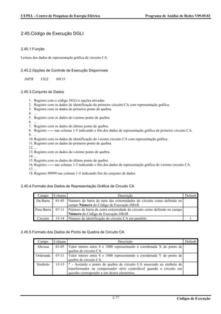 CEPEL - Centro de Pesquisas de Energia Elétrica                                   Programa de Análise de Redes V09.05.02



2.45.Código de Execução DGLI


2.45.1.Função

Leitura dos dados de representação gráfica de circuito CA.


2.45.2.Opções de Controle de Execução Disponíveis

  IMPR       FILE      80CO


2.45.3.Conjunto de Dados

     1. Registro com o código DGLI e opções ativadas.
     2. Registro com os dados de identificação do primeiro circuito CA com representação gráfica.
     3. Registro com os dados do primeiro ponto de quebra.
     4. ...
     5. Registro com os dados do i-ésimo ponto de quebra.
     6. ...
     7. Registro com os dados do último ponto de quebra.
     8. Registro ----- nas colunas 1-5 indicando o fim dos dados de representação gráfica do primeiro circuito CA.
     9. ...
     10. Registro com os dados de identificação do i-ésimo circuito CA com representação gráfica.
     11. Registro com os dados do primeiro ponto de quebra.
     12. ...
     13. Registro com os dados do i-ésimo ponto de quebra.
     14. ...
     15. Registro com os dados do último ponto de quebra.
     16. Registro ----- nas colunas 1-5 indicando o fim dos dados de representação gráfica do i-ésimo circuito CA.
     17. ...
     18. Registro 99999 nas colunas 1-5 indicando fim do conjunto de dados.


2.45.4.Formato dos Dados de Representação Gráfica de Circuito CA

           Campo    Colunas                                Descrição                              Default
          Da Barra   01-05 Número da barra de uma das extremidades do circuito como definido no
                            campo Número do Código de Execução DBAR.
         Para Barra 07-11 Número da barra da outra extremidade do circuito como definido no campo
                            Número do Código de Execução DBAR.
          Circuito   13-14 Número de identificação do circuito CA em paralelo.                      1


2.45.5.Formato dos Dados de Ponto de Quebra de Circuito CA

          Campo   Colunas                                 Descrição                            Default
          Abcissa  01-05 Valor inteiro entre 0 e 1000 representando a coordenada X do ponto de
                          quebra de circuito CA.
         Ordenada 07-11 Valor inteiro entre 0 e 1000 representando a coordenada Y do ponto de
                          quebra de circuito CA.
         Símbolo   13-13 * - Assinala o ponto de quebra de circuito CA associado ao símbolo de
                          transformador ou compensador série controlável quando o circuito em
                          questão corresponder a um destes elementos.




                                                             2-77                                      Códigos de Execução
 