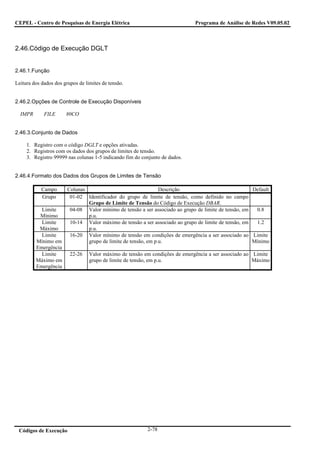 CEPEL - Centro de Pesquisas de Energia Elétrica                               Programa de Análise de Redes V09.05.02



2.46.Código de Execução DGLT


2.46.1.Função

Leitura dos dados dos grupos de limites de tensão.


2.46.2.Opções de Controle de Execução Disponíveis

  IMPR       FILE      80CO


2.46.3.Conjunto de Dados

     1. Registro com o código DGLT e opções ativadas.
     2. Registros com os dados dos grupos de limites de tensão.
     3. Registro 99999 nas colunas 1-5 indicando fim do conjunto de dados.


2.46.4.Formato dos Dados dos Grupos de Limites de Tensão

            Campo       Colunas                                 Descrição                              Default
            Grupo        01-02 Identificador do grupo de limite de tensão, como definido no campo
                                Grupo de Limite de Tensão do Código de Execução DBAR.
           Limite        04-08 Valor mínimo de tensão a ser associado ao grupo de limite de tensão, em  0.8
          Mínimo                p.u.
           Limite        10-14 Valor máximo de tensão a ser associado ao grupo de limite de tensão, em  1.2
          Máximo                p.u.
           Limite        16-20 Valor mínimo de tensão em condições de emergência a ser associado ao Limite
         Mínimo em              grupo de limite de tensão, em p.u.                                     Mínimo
         Emergência
           Limite        22-26    Valor máximo de tensão em condições de emergência a ser associado ao Limite
         Máximo em                grupo de limite de tensão, em p.u.                                   Máximo
         Emergência




 Códigos de Execução                                      2-78
 