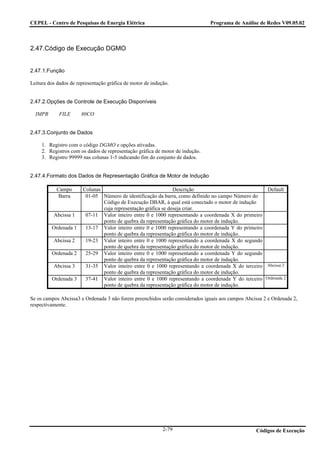 CEPEL - Centro de Pesquisas de Energia Elétrica                                Programa de Análise de Redes V09.05.02



2.47.Código de Execução DGMO


2.47.1.Função

Leitura dos dados de representação gráfica de motor de indução.


2.47.2.Opções de Controle de Execução Disponíveis

  IMPR       FILE      80CO


2.47.3.Conjunto de Dados

     1. Registro com o código DGMO e opções ativadas.
     2. Registros com os dados de representação gráfica de motor de indução.
     3. Registro 99999 nas colunas 1-5 indicando fim do conjunto de dados.


2.47.4.Formato dos Dados de Representação Gráfica de Motor de Indução

           Campo       Colunas                                 Descrição                             Default
            Barra       01-05 Número de identificação da barra, como definido no campo Número do
                               Código de Execução DBAR, à qual está conectado o motor de indução
                               cuja representação gráfica se deseja criar.
          Abcissa 1     07-11 Valor inteiro entre 0 e 1000 representando a coordenada X do primeiro
                               ponto de quebra da representação gráfica do motor de indução.
         Ordenada 1     13-17 Valor inteiro entre 0 e 1000 representando a coordenada Y do primeiro
                               ponto de quebra da representação gráfica do motor de indução.
          Abcissa 2     19-23 Valor inteiro entre 0 e 1000 representando a coordenada X do segundo
                               ponto de quebra da representação gráfica do motor de indução.
         Ordenada 2     25-29 Valor inteiro entre 0 e 1000 representando a coordenada Y do segundo
                               ponto de quebra da representação gráfica do motor de indução.
          Abcissa 3     31-35 Valor inteiro entre 0 e 1000 representando a coordenada X do terceiro Abcissa 2
                               ponto de quebra da representação gráfica do motor de indução.
         Ordenada 3     37-41 Valor inteiro entre 0 e 1000 representando a coordenada Y do terceiro Ordenada 2
                               ponto de quebra da representação gráfica do motor de indução.

Se os campos Abcissa3 e Ordenada 3 não forem preenchidos serão considerados iguais aos campos Abcissa 2 e Ordenada 2,
respectivamente.




                                                            2-79                                  Códigos de Execução
 