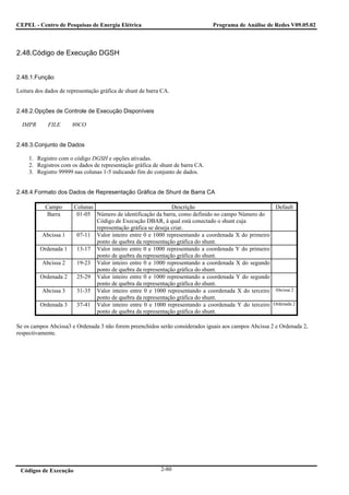 CEPEL - Centro de Pesquisas de Energia Elétrica                                 Programa de Análise de Redes V09.05.02



2.48.Código de Execução DGSH


2.48.1.Função

Leitura dos dados de representação gráfica de shunt de barra CA.


2.48.2.Opções de Controle de Execução Disponíveis

  IMPR       FILE      80CO


2.48.3.Conjunto de Dados

     1. Registro com o código DGSH e opções ativadas.
     2. Registros com os dados de representação gráfica de shunt de barra CA.
     3. Registro 99999 nas colunas 1-5 indicando fim do conjunto de dados.


2.48.4.Formato dos Dados de Representação Gráfica de Shunt de Barra CA

            Campo       Colunas                                 Descrição                             Default
             Barra       01-05 Número de identificação da barra, como definido no campo Número do
                                Código de Execução DBAR, à qual está conectado o shunt cuja
                                representação gráfica se deseja criar.
          Abcissa 1      07-11 Valor inteiro entre 0 e 1000 representando a coordenada X do primeiro
                                ponto de quebra da representação gráfica do shunt.
         Ordenada 1      13-17 Valor inteiro entre 0 e 1000 representando a coordenada Y do primeiro
                                ponto de quebra da representação gráfica do shunt.
          Abcissa 2      19-23 Valor inteiro entre 0 e 1000 representando a coordenada X do segundo
                                ponto de quebra da representação gráfica do shunt.
         Ordenada 2      25-29 Valor inteiro entre 0 e 1000 representando a coordenada Y do segundo
                                ponto de quebra da representação gráfica do shunt.
          Abcissa 3      31-35 Valor inteiro entre 0 e 1000 representando a coordenada X do terceiro Abcissa 2
                                ponto de quebra da representação gráfica do shunt.
         Ordenada 3      37-41 Valor inteiro entre 0 e 1000 representando a coordenada Y do terceiro Ordenada 2
                                ponto de quebra da representação gráfica do shunt.

Se os campos Abcissa3 e Ordenada 3 não forem preenchidos serão considerados iguais aos campos Abcissa 2 e Ordenada 2,
respectivamente.




 Códigos de Execução                                        2-80
 