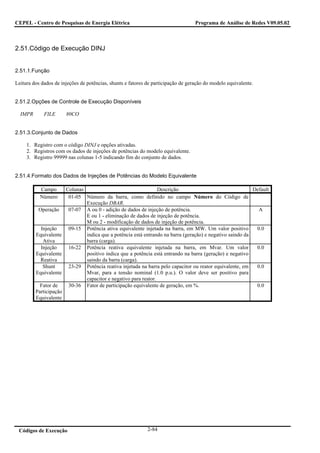 CEPEL - Centro de Pesquisas de Energia Elétrica                                    Programa de Análise de Redes V09.05.02



2.51.Código de Execução DINJ


2.51.1.Função

Leitura dos dados de injeções de potências, shunts e fatores de participação de geração do modelo equivalente.


2.51.2.Opções de Controle de Execução Disponíveis

  IMPR       FILE      80CO


2.51.3.Conjunto de Dados

     1. Registro com o código DINJ e opções ativadas.
     2. Registros com os dados de injeções de potências do modelo equivalente.
     3. Registro 99999 nas colunas 1-5 indicando fim do conjunto de dados.


2.51.4.Formato dos Dados de Injeções de Potências do Modelo Equivalente

           Campo      Colunas                                   Descrição                                 Default
           Número      01-05 Número da barra, como definido no campo Número do Código de
                              Execução DBAR.
          Operação     07-07 A ou 0 - adição de dados de injeção de potência.                               A
                              E ou 1 - eliminação de dados de injeção de potência.
                              M ou 2 - modificação de dados de injeção de potência.
           Injeção     09-15 Potência ativa equivalente injetada na barra, em MW. Um valor positivo        0.0
         Equivalente          indica que a potência está entrando na barra (geração) e negativo saindo da
            Ativa             barra (carga).
           Injeção     16-22 Potência reativa equivalente injetada na barra, em Mvar. Um valor             0.0
         Equivalente          positivo indica que a potência está entrando na barra (geração) e negativo
           Reativa            saindo da barra (carga).
            Shunt      23-29 Potência reativa injetada na barra pelo capacitor ou reator equivalente, em   0.0
         Equivalente          Mvar, para a tensão nominal (1.0 p.u.). O valor deve ser positivo para
                              capacitor e negativo para reator.
           Fator de    30-36 Fator de participação equivalente de geração, em %.                           0.0
         Participação
         Equivalente




 Códigos de Execução                                         2-84
 