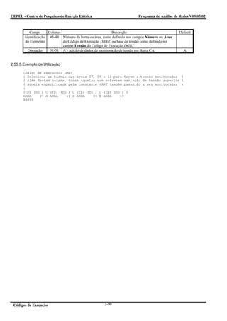 CEPEL - Centro de Pesquisas de Energia Elétrica                         Programa de Análise de Redes V09.05.02



           Campo      Colunas                              Descrição                           Default
        Identificação 45-49 Número da barra ou área, como definido nos campos Número ou Área
        do Elemento           do Código de Execução DBAR, ou base de tensão como definido no
                              campo Tensão do Código de Execução DGBT.
          Operação     51-51 A - adição de dados de monitoração de tensão em Barra CA            A


2.55.5.Exemplo de Utilização

       Código de Execução: DMET
       ( Seleciona as barras das áreas 07, 09 e 11 para terem a tensão monitoradas )
       ( Além destas barras, todas aquelas que sofrerem variação de tensão superior )
       ( àquela especificada pela constante VART também passarão a ser monitoradas )
       (
       (tp) (no ) C (tp) (no ) C (tp) (no ) C (tp) (no ) O
       AREA    07 A AREA    11 X AREA    08 E AREA    10
       99999




 Códigos de Execução                                 2-90
 