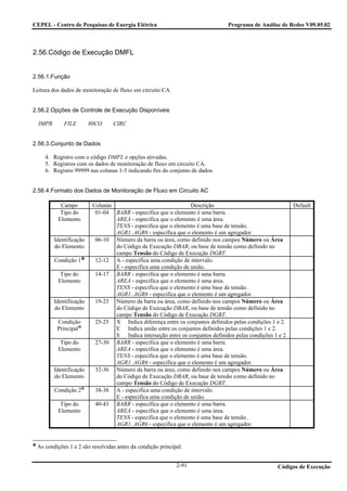 CEPEL - Centro de Pesquisas de Energia Elétrica                                  Programa de Análise de Redes V09.05.02



2.56.Código de Execução DMFL


2.56.1.Função

Leitura dos dados de monitoração de fluxo em circuito CA.


2.56.2.Opções de Controle de Execução Disponíveis

  IMPR       FILE        80CO     CIRC


2.56.3.Conjunto de Dados

     4. Registro com o código DMFL e opções ativadas.
     5. Registros com os dados de monitoração de fluxo em circuito CA.
     6. Registro 99999 nas colunas 1-5 indicando fim do conjunto de dados.


2.56.4.Formato dos Dados de Monitoração de Fluxo em Circuito AC

           Campo          Colunas                                Descrição                                  Default
           Tipo do         01-04 BARR - especifica que o elemento é uma barra.
          Elemento                AREA - especifica que o elemento é uma área.
                                  TENS - especifica que o elemento é uma base de tensão.
                                  AGR1..AGR6 - especifica que o elemento é um agregador.
         Identificação     06-10 Número da barra ou área, como definido nos campos Número ou Área
         do Elemento              do Código de Execução DBAR, ou base de tensão como definido no
                                  campo Tensão do Código de Execução DGBT.
         Condição 1        12-12 A - especifica uma condição de intervalo.
                                  E - especifica uma condição de união.
           Tipo do         14-17 BARR - especifica que o elemento é uma barra.
          Elemento                AREA - especifica que o elemento é uma área.
                                  TENS - especifica que o elemento é uma base de tensão.
                                  AGR1..AGR6 - especifica que o elemento é um agregador.
         Identificação     19-23 Número da barra ou área, como definido nos campos Número ou Área
         do Elemento              do Código de Execução DBAR, ou base de tensão como definido no
                                  campo Tensão do Código de Execução DGBT.
          Condição         25-25 X Indica diferença entre os conjuntos definidos pelas condições 1 e 2.
          Principal               E Indica união entre os conjuntos definidos pelas condições 1 e 2.
                                  S Indica interseção entre os conjuntos definidos pelas condições 1 e 2.
           Tipo do         27-30 BARR - especifica que o elemento é uma barra.
          Elemento                AREA - especifica que o elemento é uma área.
                                  TENS - especifica que o elemento é uma base de tensão.
                                  AGR1..AGR6 - especifica que o elemento é um agregador.
         Identificação     32-36 Número da barra ou área, como definido nos campos Número ou Área
         do Elemento              do Código de Execução DBAR, ou base de tensão como definido no
                                  campo Tensão do Código de Execução DGBT.
         Condição 2        38-38 A - especifica uma condição de intervalo.
                                  E - especifica uma condição de união.
           Tipo do         40-43 BARR - especifica que o elemento é uma barra.
          Elemento                AREA - especifica que o elemento é uma área.
                                  TENS - especifica que o elemento é uma base de tensão.
                                  AGR1..AGR6 - especifica que o elemento é um agregador.


 As condições 1 e 2 são resolvidas antes da condição principal.


                                                            2-91                                     Códigos de Execução
 