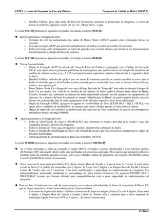 CEPEL - Centro de Pesquisas de Energia Elétrica                                      Programa de Análise de Redes V09.05.02



        o    Interface Gráfica: para cada modo da barra de ferramentas utilizado na preparação do diagrama, o cursor do
             mouse se modifica, segundo o modo em uso. Ex.: Modo Zoom – Lupa.

A versão 09.01.01 apresenta as seguintes novidades em.relação à anterior 09.01.00:

    Aperfeiçoamentos e Correção de Erros
       o Correção de erro na compactação dos dados de Banco Shunt (DBSH) quando eram eliminados barras ou
            circuitos.
       o Correção na opção ACFP que permitiu o detalhamento de todos os modos de conflito de controles.
       o Falha provocada pelo desligamento de barra de geração com controle remoto que resultava em funcionamento
            anormal durante a solução do fluxo de potência.

A versão 09.01.00 apresenta as seguintes novidades em.relação à anterior 09.00.00:

     Novas funcionalidades
        o Opção de Execução ACFP (Avaliação de Casos de Fluxo de Potência): conjugada com o Código de Execução
            EXLF, esta opção detecta possíveis problemas de convergência que podem ocorrer em função da existência de
            conflito de controles como, p.ex., 2 LTC’s em paralelo onde o primeiro controla o lado de alta e o segundo o lado
            de baixa.
        o Interface Gráfica: inclusão da opção Cores no menu Ferramentas permite ao usuário escolher as cores para o
            fundo do desenho, para o identificador de barra (nome), para o número de barra, para os demais valores (fluxos,
            tensões, etc) e para o grid.
        o Menu Dados->Rede CA->Integrado: este novo diálogo batizado de “Integrado” une todos os demais diálogos de
            Rede CA em apenas um. Através da escolha de um número de barra pode-se alternar entre dados de Barra,
            Circuito, Gerador, etc, referentes ao número de barra selecionado clicando na aba referente ao equipamento de
            interesse. Se o número da barra for alterado no campo “Identificação da Barra” no canto superior direito, todos os
            valores em cada um das abas de cada equipamento serão alterados segundo a nova barra selecionada.
        o Opção de Execução ORDE: agregada às opções de sensibilidade de fluxo (EXSB SPLI / SQLI / RETC), esta
            opção altera o relatório de sensibilidade, de maneira que sejam exibidos apenas os vinte maiores valores.
        o Opção de impressão dos relatórios de monitoração em cada caso de fluxo de potência da análise de contingências
            automáticas através da opção RMON.

     Aperfeiçoamentos e Correção de Erros
        o Falha na identificação do arquivo ANAMACRO, que armazena as macros gravadas pelo usuário e que são
             carregadas durante a abertura do programa.
        o Falha no diálogo de Título que, em algumas ocasiões, não permitia a alteração de dados.
        o Falha no diálogo de sensibilidade de fluxo e de retirada de circuito que não processava corretamente os dados de
             circuitos monitorados.
        o Aperfeiçoamento do comando para os dados de comentário (DCMT)

A versão 09.00.00 apresenta as seguintes novidades em.relação à anterior V08-Mar05:

     As versões orientadas a linha de comando (“versão DOS”), orientada a menus (WAnarede) e com interface gráfica
     (WAnarede-GRF) deixam de existir, tendo sido unificadas sob uma única aplicação. Os Usuários que desejarem utilizar a
     interface linha de comando poderão invocar, sob a nova interface gráfica do programa, um Console ANAREDE (opção
     Console ANAREDE do menu Ferramentas).

     Novo esquema de numeração para Barras CA, Áreas, Grupos Base de Tensão e Grupos Limite de Tensão. A partir desta
     versão as Barras CA podem ser numeradas com 5 dígitos, as Áreas com 3 dígitos e os Grupos Base de Tensão e Grupos
     Limite de Tensão com até 2 caracteres. Com estas modificações a capacidade de endereçamento do programa fica
     substancialmente aumentada, atendendo às necessidades do setor elétrico brasileiro. Os arquivos PRESBU.DAT e
     PRECIR.DAT tiveram seu formato alterado para compatibiliza-los com a nova capacidade de endereçamento do
     programa.

    Para auxiliar o Usuário na conversão de casos antigos e em eventuais redistribuições de faixas de numeração de Barras CA
    que se façam necessárias, foram desenvolvidas cinco funcionalidades:
        o Conversor de arquivos de dados – Permite a conversão de arquivos antigos (Barras CA com 4 dígitos, Áreas com
             2 dígitos e Grupos Base de Tensão e Grupos Limite de Tensão com 1 caracter) para o novo esquema de
             numeração (opção Converter PWF p/ 5 dígitos... do menu Ferramentas).




                                                                                                                     Prefácio
 