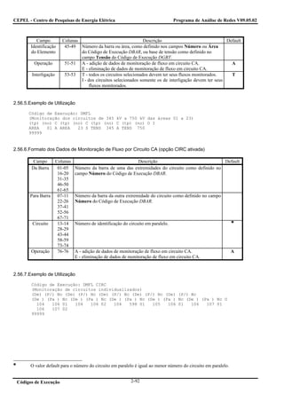CEPEL - Centro de Pesquisas de Energia Elétrica                                  Programa de Análise de Redes V09.05.02



           Campo        Colunas                                 Descrição                                Default
        Identificação    45-49 Número da barra ou área, como definido nos campos Número ou Área
        do Elemento             do Código de Execução DBAR, ou base de tensão como definido no
                                campo Tensão do Código de Execução DGBT.
         Operação        51-51 A - adição de dados de monitoração de fluxo em circuito CA.                 A
                                E - eliminação de dados de monitoração de fluxo em circuito CA.
        Interligação     53-53 T - todos os circuitos selecionados devem ter seus fluxos monitorados.      T
                                I - dos circuitos selecionados somente os de interligação devem ter seus
                                     fluxos monitorados.


2.56.5.Exemplo de Utilização

       Código de Execução: DMFL
       (Monitoração dos circuitos de 345 kV a 750 kV das áreas 01 a 23)
       (tp) (no) C (tp) (no) C (tp) (no) C (tp) (no) O I
       AREA   01 A AREA   23 S TENS 345 A TENS 750
       99999


2.56.6.Formato dos Dados de Monitoração de Fluxo por Circuito CA (opção CIRC ativada)

         Campo    Colunas                                 Descrição                                Default
        Da Barra   01-05      Número da barra de uma das extremidades do circuito como definido no
                   16-20      campo Número do Código de Execução DBAR.
                   31-35
                   46-50
                   61-65
       Para Barra 07-11       Número da barra da outra extremidade do circuito como definido no campo
                   22-26      Número do Código de Execução DBAR.
                   37-41
                   52-56
                   67-71
        Circuito   13-14      Número de identificação do circuito em paralelo.
                   28-29
                   43-44
                   58-59
                   73-74
       Operação    76-76      A - adição de dados de monitoração de fluxo em circuito CA.                       A
                              E - eliminação de dados de monitoração de fluxo em circuito CA.


2.56.7.Exemplo de Utilização

        Código de Execução: DMFL CIRC
        (Monitoração de circuitos individualizados)
        (De) (P/) Nc (De) (P/) Nc (De) (P/) Nc (De) (P/) Nc (De) (P/) Nc
        (De ) (Pa ) Nc (De ) (Pa ) Nc (De ) (Pa ) Nc (De ) (Pa ) Nc (De ) (Pa ) Nc O
          104   106 01   104   106 02   104   598 01   105   106 01   106   107 01
          106   107 02
        99999




       O valor default para o número do circuito em paralelo é igual ao menor número do circuito em paralelo.


 Códigos de Execução                                      2-92
 