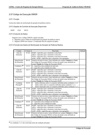 CEPEL - Centro de Pesquisas de Energia Elétrica                                  Programa de Análise de Redes V09.05.02



2.57.Código de Execução DMGR

2.57.1.Função

Leitura dos dados de monitoração de geração de potência reativa.

2.57.2.Opções de Controle de Execução Disponíveis

  IMPR       FILE        80CO

2.57.3.Conjunto de Dados

     Registro com o código DMGR e opções ativadas.
     4. Registros com os dados de monitoração de geração de potência reativa.
     5. Registro 99999 nas colunas 1-5 indicando fim do conjunto de dados.

2.57.4.Formato dos Dados de Monitoração de Geração de Potência Reativa


           Campo          Colunas                                Descrição                                  Default
           Tipo do         01-04 BARR - especifica que o elemento é uma barra.
          Elemento                AREA - especifica que o elemento é uma área.
                                  TENS - especifica que o elemento é uma base de tensão.
                                  AGR1..AGR6 - especifica que o elemento é um agregador.
         Identificação     06-10 Número da barra ou área, como definido nos campos Número ou Área
         do Elemento              do Código de Execução DBAR, ou base de tensão como definido no
                                  campo Tensão do Código de Execução DGBT.
         Condição 1        12-12 A - especifica uma condição de intervalo.
                                  E - especifica uma condição de união.
           Tipo do         14-17 BARR - especifica que o elemento é uma barra.
          Elemento                AREA - especifica que o elemento é uma área.
                                  TENS - especifica que o elemento é uma base de tensão.
                                  AGR1..AGR6 - especifica que o elemento é um agregador.
         Identificação     19-23 Número da barra ou área, como definido nos campos Número ou Área
         do Elemento              do Código de Execução DBAR, ou base de tensão como definido no
                                  campo Tensão do Código de Execução DGBT.
          Condição         25-25 X Indica diferença entre os conjuntos definidos pelas condições 1 e 2.
          Principal               E Indica união entre os conjuntos definidos pelas condições 1 e 2.
                                  S Indica interseção entre os conjuntos definidos pelas condições 1 e 2.
           Tipo do         27-30 BARR - especifica que o elemento é uma barra.
          Elemento                AREA - especifica que o elemento é uma área.
                                  TENS - especifica que o elemento é uma base de tensão.
                                  AGR1..AGR6 - especifica que o elemento é um agregador.
         Identificação     32-36 Número da barra ou área, como definido nos campos Número ou Área
         do Elemento              do Código de Execução DBAR, ou base de tensão como definido no
                                  campo Tensão do Código de Execução DGBT.
         Condição 2        38-38 A - especifica uma condição de intervalo.
                                  E - especifica uma condição de união.
           Tipo do         40-43 BARR - especifica que o elemento é uma barra.
          Elemento                AREA - especifica que o elemento é uma área.
                                  TENS - especifica que o elemento é uma base de tensão.
                                  AGR1..AGR6 - especifica que o elemento é um agregador.
         Identificação     45-49 Número da barra ou área, como definido nos campos Número ou Área
         do Elemento              do Código de Execução DBAR, ou base de tensão como definido no
                                  campo Tensão do Código de Execução DGBT.


 As condições 1 e 2 são resolvidas antes da condição principal.


                                                            2-93                                     Códigos de Execução
 