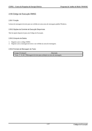 CEPEL - Centro de Pesquisas de Energia Elétrica                              Programa de Análise de Redes V09.05.02



2.59.Código de Execução DMSG


2.59.1.Função

Leitura de mensagem de texto para ser exibida em uma caixa de mensagens padrão Windows.


2.59.2.Opções de Controle de Execução Disponíveis

Não há opção disponível para este Código de Execução.


2.59.3.Conjunto de Dados

1.   Registro com o código DMSG.
2.   Registro com a mensagem de texto a ser exibida na caixa de mensagens.


2.59.4.Formato da Mensagem de Texto

         Campo Colunas                                      Descrição
         Texto  01-80 Mensagem de texto para exibição na caixa de mensagem.




                                                           2-97                                Códigos de Execução
 