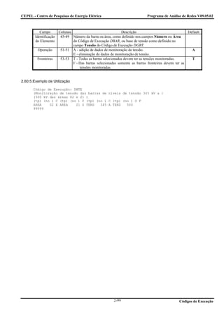 CEPEL - Centro de Pesquisas de Energia Elétrica                            Programa de Análise de Redes V09.05.02



           Campo      Colunas                               Descrição                               Default
        Identificação 45-49 Número da barra ou área, como definido nos campos Número ou Área
        do Elemento           do Código de Execução DBAR, ou base de tensão como definido no
                              campo Tensão do Código de Execução DGBT.
          Operação     51-51 A - adição de dados de monitoração de tensão.                            A
                              E - eliminação de dados de monitoração de tensão.
         Fronteiras    53-53 T - Todas as barras selecionadas devem ter as tensões monitoradas.       T
                              F - Das barras selecionadas somente as barras fronteiras devem ter as
                                   tensões monitoradas.


2.60.5.Exemplo de Utilização

       Código de Execução: DMTE
       (Monitoração de tensão das barras de níveis de tensão 345 kV a )
       (500 kV das áreas 02 e 21 )
       (tp) (no ) C (tp) (no ) C (tp) (no ) C (tp) (no ) O F
       AREA    02 E AREA    21 S TENS   345 A TENS   500
       99999




                                                       2-99                                   Códigos de Execução
 