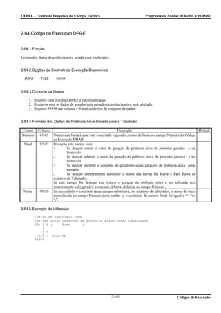 CEPEL - Centro de Pesquisas de Energia Elétrica                                   Programa de Análise de Redes V09.05.02



2.64.Código de Execução DPGE


2.64.1.Função

Leitura dos dados de potência ativa gerada para o tabelador.


2.64.2.Opções de Controle de Execução Disponíveis

  IMPR       FILE      80CO


2.64.3.Conjunto de Dados

     1. Registro com o código DPGE e opções ativadas.
     2. Registros com os dados de gerador cuja geração de potência ativa será tabelada.
     3. Registro 99999 nas colunas 1-5 indicando fim do conjunto de dados.


2.64.4.Formato dos Dados de Potência Ativa Gerada para o Tabelador

Campo      Colunas                                            Descrição                                         Default
Número      01-05 Número da barra à qual está conectado o gerador, como definido no campo Número do Código
                   de Execução DBAR.
  Sinal     07-07 Preencha este campo com:
                   +         Se desejar somar o valor da geração de potência ativa do próximo gerador a ser
                             fornecido
                   -         Se desejar subtrair o valor da geração de potência ativa do próximo gerador a ser
                             fornecido
                   =         Se desejar encerrar o conjunto de geradores cujas gerações de potência ativa serão
                             somadas
                   ,         Se desejar simplesmente substituir o nome das barras Da Barra e Para Barra no
                   relatório do Tabelador.
                   Se este campo for deixado em branco a geração de potência ativa a ser tabelada será
                   simplesmente a do gerador conectado à barra definida no campo Número .
 Nome       09-20 Se preenchido o conteúdo deste campo substituirá, no relatório do tabelador, o nome da barra
                   especificada no campo Número deste cartão se o conteúdo do campo Sinal for igual a “= “ou
                   “,”.

2.64.5.Exemplo de Utilização

          Código de Execução: DPGE
          (Barras cujas gerações de potência ativa serão tabeladas)
          (Nb ) S (     Nome      )
              1
             15 +
           1010 = Soma MW
          99999




                                                               2-103                                Códigos de Execução
 