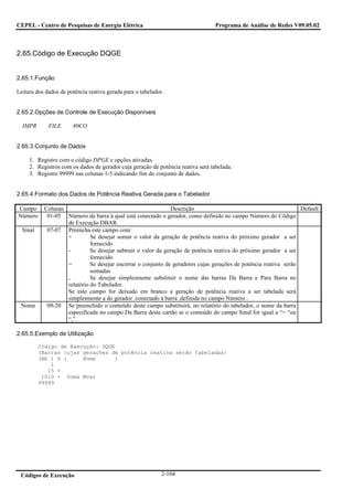 CEPEL - Centro de Pesquisas de Energia Elétrica                                   Programa de Análise de Redes V09.05.02



2.65.Código de Execução DQGE


2.65.1.Função

Leitura dos dados de potência reativa gerada para o tabelador.


2.65.2.Opções de Controle de Execução Disponíveis

  IMPR       FILE      80CO


2.65.3.Conjunto de Dados

     1. Registro com o código DPGE e opções ativadas.
     2. Registros com os dados de gerador cuja geração de potência reativa será tabelada.
     3. Registro 99999 nas colunas 1-5 indicando fim do conjunto de dados.


2.65.4.Formato dos Dados de Potência Reativa Gerada para o Tabelador

Campo      Colunas                                             Descrição                                          Default
Número      01-05 Número da barra à qual está conectado o gerador, como definido no campo Número do Código
                   de Execução DBAR.
  Sinal     07-07 Preencha este campo com:
                   +         Se desejar somar o valor da geração de potência reativa do próximo gerador a ser
                             fornecido
                   -         Se desejar subtrair o valor da geração de potência reativa do próximo gerador a ser
                             fornecido
                   =         Se desejar encerrar o conjunto de geradores cujas gerações de potência reativa serão
                             somadas
                   ,         Se desejar simplesmente substituir o nome das barras Da Barra e Para Barra no
                   relatório do Tabelador.
                   Se este campo for deixado em branco a geração de potência reativa a ser tabelada será
                   simplesmente a do gerador conectado à barra definida no campo Número .
 Nome       09-20 Se preenchido o conteúdo deste campo substituirá, no relatório do tabelador, o nome da barra
                   especificada no campo Da Barra deste cartão se o conteúdo do campo Sinal for igual a “= “ou
                   “,”.

2.65.5.Exemplo de Utilização

          Código de Execução: DQGE
          (Barras cujas gerações de potência reativa serão tabeladas)
          (Nb ) S (     Nome      )
              1
             15 +
           1010 = Soma Mvar
          99999




 Códigos de Execução                                         2-104
 