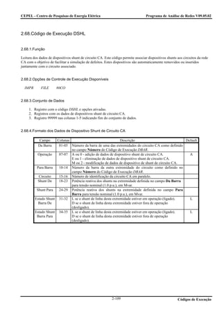 CEPEL - Centro de Pesquisas de Energia Elétrica                                     Programa de Análise de Redes V09.05.02



2.68.Código de Execução DSHL


2.68.1.Função

Leitura dos dados de dispositivos shunt de circuito CA. Este código permite associar dispositivos shunts aos circuitos da rede
CA com o objetivo de facilitar a simulação de defeitos. Estes dispositivos são automaticamente removidos ou inseridos
juntamente com o circuito associado.


2.68.2.Opções de Controle de Execução Disponíveis

  IMPR       FILE      80CO


2.68.3.Conjunto de Dados

     1. Registro com o código DSHL e opções ativadas.
     2. Registros com os dados de dispositivos shunt de circuito CA.
     3. Registro 99999 nas colunas 1-5 indicando fim do conjunto de dados.


2.68.4.Formato dos Dados de Dispositivo Shunt de Circuito CA

            Campo     Colunas                                  Descrição                            Default
           Da Barra    01-05 Número da barra de uma das extremidades do circuito CA como definido
                              no campo Número do Código de Execução DBAR.
          Operação     07-07 A ou 0 - adição de dados de dispositivo shunt de circuito CA.            A
                              E ou 1 - eliminação de dados de dispositivo shunt de circuito CA.
                              M ou 2 - modificação de dados de dispositivo de shunt de circuito CA.
          Para Barra   10-14 Número da barra da outra extremidade do circuito como definido no
                              campo Número do Código de Execução DBAR.
           Circuito    15-16 Número de identificação da circuito CA em paralelo.
           Shunt De    18-23 Potência reativa dos shunts na extremidade definida no campo Da Barra
                              para tensão nominal (1.0 p.u.), em Mvar.
          Shunt Para   24-29 Potência reativa dos shunts na extremidade definida no campo Para
                              Barra para tensão nominal (1.0 p.u.), em Mvar.
         Estado Shunt 31-32 L se o shunt de linha desta extremidade estiver em operação (ligado).     L
           Barra De           D se o shunt de linha desta extremidade estiver fora de operação
                              (desligado).
         Estado Shunt 34-35 L se o shunt de linha desta extremidade estiver em operação (ligado).     L
          Barra Para          D se o shunt de linha desta extremidade estiver fora de operação
                              (desligado).




                                                             2-109                                       Códigos de Execução
 