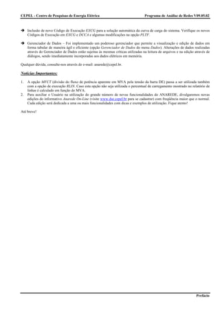 CEPEL - Centro de Pesquisas de Energia Elétrica                                    Programa de Análise de Redes V09.05.02



     Inclusão de novo Código de Execução EXCG para a solução automática da curva de carga do sistema. Verifique os novos
     Códigos de Execução em EXCG e DCCA e algumas modificações na opção PLTF.

     Gerenciador de Dados – Foi implementado um poderoso gerenciador que permite a visualização e edição de dados em
     forma tabular de maneira ágil e eficiente (opção Gerenciador de Dados do menu Dados). Alterações de dados realizadas
     através do Gerenciador de Dados estão sujeitas às mesmas críticas utilizadas na leitura de arquivos e na edição através de
     diálogos, sendo imediatamente incorporadas aos dados elétricos em memória.

Qualquer dúvida, consulte-nos através do e-mail: anarede@cepel.br.

Notícias Importantes:

1.   A opção MFCT (divisão do fluxo de potência aparente em MVA pela tensão da barra DE) passa a ser utilizada também
     com a opção de execução RLIN. Caso esta opção não seja utilizada o percentual de carregamento mostrado no relatório de
     linhas é calculado em função do MVA.
2.   Para auxiliar o Usuário na utilização do grande número de novas funcionalidades do ANAREDE, divulgaremos novas
     edições do informativo Anarede On-Line (visite www.dse.cepel.br para se cadastrar) com freqüência maior que o normal.
     Cada edição será dedicada a uma ou mais funcionalidades com dicas e exemplos de utilização. Fique atento!

Até breve!




                                                                                                                      Prefácio
 