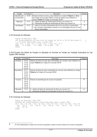 CEPEL - Centro de Pesquisas de Energia Elétrica                                  Programa de Análise de Redes V09.05.02



           Campo        Colunas                                 Descrição                                Default
        Identificação    45-49 Número da barra ou área, como definido nos campos Número ou Área
        do Elemento             do Código de Execução DBAR, ou base de tensão como definido no
                                campo Tensão do Código de Execução DGBT.
         Operação        51-51 A - adição de dados de monitoração de fluxo em circuito CA.                 A
                                E - eliminação de dados de monitoração de fluxo em circuito CA.
        Interligação     53-53 T - todos os circuitos selecionados devem ter seus fluxos monitorados.      T
                                I - dos circuitos selecionados somente os de interligação devem ter seus
                                     fluxos monitorados.


2.70.5.Exemplo de Utilização

        Código de Execução: DTPF
        (Os Transformadores LTC com nível de tensão de 345 kV a 750 kV das áreas 01                                 )
        ( a 23 serão desativados para a opção CTAP                                                                  )
        (tp) (no ) C (tp) (no ) C (tp) (no ) C (tp) (no ) O I
        AREA    01 A AREA    23 S TENS   345 A TENS   750
        99999


2.70.6.Formato dos Dados de Fixação na Aplicação do Controle de Tensão por Variação Automática de Tap
(opção CIRC ativada)

         Campo    Colunas                                 Descrição                                Default
        Da Barra   01-05      Número da barra de uma das extremidades do circuito como definido no
                   16-20      campo Número do Código de Execução DBAR.
                   31-35
                   46-50
                   61-65
       Para Barra 07-11       Número da barra da outra extremidade do circuito como definido no campo
                   22-26      Número do Código de Execução DBAR.
                   37-41
                   52-56
                   67-71
        Circuito   13-14      Número de identificação do circuito em paralelo.
                   28-29
                   43-44
                   58-59
                   73-74
       Operação    76-76      A - adição de dados de monitoração de fluxo em circuito CA.                       A
                              E - eliminação de dados de monitoração de fluxo em circuito CA.


2.70.7.Exemplo de Utilização

       Código de Execução: DTPF CIRC
       (Fixação de transformadores individualizados para a opção CTAP)
       (De ) (Pa ) Nc (De ) (Pa ) Nc (De ) (Pa ) Nc (De ) (Pa ) Nc (De ) (Pa ) Nc
         104   106 01   104   106 02   104   598 01   105   106 01   106   107 01
         106   107 02
       99999




       O valor default para o número do circuito em paralelo é igual ao menor número do circuito em paralelo.


                                                          2-113                                      Códigos de Execução
 