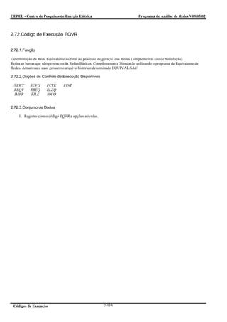 CEPEL - Centro de Pesquisas de Energia Elétrica                                Programa de Análise de Redes V09.05.02



2.72.Código de Execução EQVR


2.72.1.Função

Determinação da Rede Equivalente ao final do processo de geração das Redes Complementar (ou de Simulação).
Retira as barras que não pertencem às Redes Básicas, Complementar e Simulação utilizando o programa de Equivalente de
Redes. Armazena o caso gerado no arquivo histórico denominado EQUIVAL.SAV

2.72.2.Opções de Controle de Execução Disponíveis

 NEWT       RCVG      PCTE      FINT
 REQV       RBEQ      RLEQ
 IMPR       FILE      80CO


2.72.3.Conjunto de Dados

     1. Registro com o código EQVR e opções ativadas.




 Códigos de Execução                                     2-116
 
