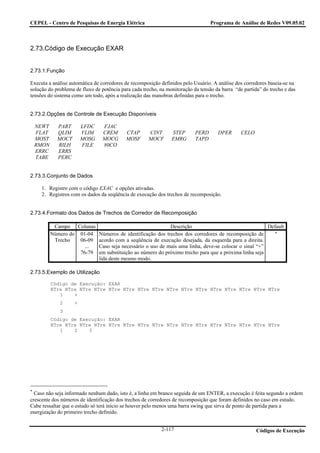 CEPEL - Centro de Pesquisas de Energia Elétrica                                   Programa de Análise de Redes V09.05.02



2.73.Código de Execução EXAR


2.73.1.Função

Executa a análise automática de corredores de recomposição definidos pelo Usuário. A análise dos corredores baseia-se na
solução do problema de fluxo de potência para cada trecho, na monitoração da tensão da barra “de partida” do trecho e das
tensões do sistema como um todo, após a realização das manobras definidas para o trecho.


2.73.2.Opções de Controle de Execução Disponíveis

    NEWT     PART        LFDC    FJAC
    FLAT     QLIM        VLIM    CREM      CTAP       CINT      STEP       PERD      DPER       CELO
    MOST     MOCT        MOSG    MOCG      MOSF       MOCF      EMRG       TAPD
    RMON     RILH        FILE    80CO
    ERRC     ERRS
    TABE     PERC


2.73.3.Conjunto de Dados

     1. Registro com o código EXAC e opções ativadas.
     2. Registros com os dados da seqüência de execução dos trechos de recomposição.


2.73.4.Formato dos Dados de Trechos de Corredor de Recomposição

            Campo Colunas                                 Descrição                                  Default
           Número do 01-04 Números de identificação dos trechos dos corredores de recomposição de      ∗
            Trecho   06-09 acordo com a seqüência de execução desejada, da esquerda para a direita.
                       ... Caso seja necessário o uso de mais uma linha, deve-se colocar o sinal “+”
                     76-79 em substituição ao número do próximo trecho para que a próxima linha seja
                           lida deste mesmo modo.

2.73.5.Exemplo de Utilização

           Código de Execução: EXAR
           NTre NTre NTre NTre NTre NTre NTre NTre NTre NTre NTre NTre NTre NTre NTre NTre
              1    +
               2     +
               3
           Código de Execução: EXAR
           NTre NTre NTre NTre NTre NTre NTre NTre NTre NTre NTre NTre NTre NTre NTre NTre
              1    2    3




∗
  Caso não seja informado nenhum dado, isto é, a linha em branco seguida de um ENTER, a execução é feita segundo a ordem
crescente dos números de identificação dos trechos de corredores de recomposição que foram definidos no caso em estudo.
Cabe ressaltar que o estudo só terá início se houver pelo menos uma barra swing que sirva de ponto de partida para a
energização do primeiro trecho definido.


                                                           2-117                                       Códigos de Execução
 