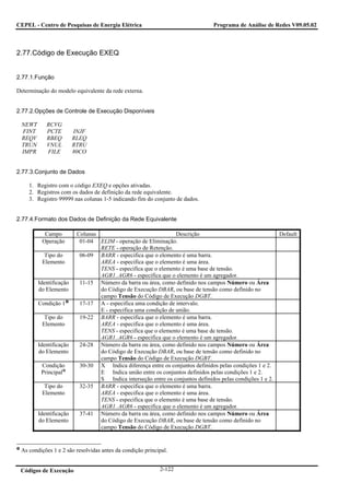 CEPEL - Centro de Pesquisas de Energia Elétrica                                 Programa de Análise de Redes V09.05.02



2.77.Código de Execução EXEQ


2.77.1.Função

Determinação do modelo equivalente da rede externa.


2.77.2.Opções de Controle de Execução Disponíveis

 NEWT       RCVG
 FINT       PCTE        INJF
 REQV       RBEQ        RLEQ
 TRUN       VNUL        RTRU
 IMPR       FILE        80CO


2.77.3.Conjunto de Dados

     1. Registro com o código EXEQ e opções ativadas.
     2. Registros com os dados de definição da rede equivalente.
     3. Registro 99999 nas colunas 1-5 indicando fim do conjunto de dados.


2.77.4.Formato dos Dados de Definição da Rede Equivalente

           Campo         Colunas                                Descrição                                  Default
          Operação        01-04 ELIM - operação de Eliminação.
                                 RETE - operação de Retenção.
           Tipo do        06-09 BARR - especifica que o elemento é uma barra.
          Elemento               AREA - especifica que o elemento é uma área.
                                 TENS - especifica que o elemento é uma base de tensão.
                                 AGR1..AGR6 - especifica que o elemento é um agregador.
        Identificação     11-15 Número da barra ou área, como definido nos campos Número ou Área
        do Elemento              do Código de Execução DBAR, ou base de tensão como definido no
                                 campo Tensão do Código de Execução DGBT.
        Condição 1        17-17 A - especifica uma condição de intervalo.
                                 E - especifica uma condição de união.
           Tipo do        19-22 BARR - especifica que o elemento é uma barra.
          Elemento               AREA - especifica que o elemento é uma área.
                                 TENS - especifica que o elemento é uma base de tensão.
                                 AGR1..AGR6 - especifica que o elemento é um agregador.
        Identificação     24-28 Número da barra ou área, como definido nos campos Número ou Área
        do Elemento              do Código de Execução DBAR, ou base de tensão como definido no
                                 campo Tensão do Código de Execução DGBT.
         Condição         30-30 X Indica diferença entre os conjuntos definidos pelas condições 1 e 2.
         Principal               E Indica união entre os conjuntos definidos pelas condições 1 e 2.
                                 S Indica interseção entre os conjuntos definidos pelas condições 1 e 2.
           Tipo do        32-35 BARR - especifica que o elemento é uma barra.
          Elemento               AREA - especifica que o elemento é uma área.
                                 TENS - especifica que o elemento é uma base de tensão.
                                 AGR1..AGR6 - especifica que o elemento é um agregador.
        Identificação     37-41 Número da barra ou área, como definido nos campos Número ou Área
        do Elemento              do Código de Execução DBAR, ou base de tensão como definido no
                                 campo Tensão do Código de Execução DGBT.


 As condições 1 e 2 são resolvidas antes da condição principal.


 Códigos de Execução                                       2-122
 