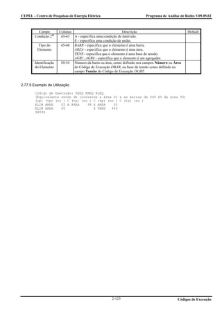 CEPEL - Centro de Pesquisas de Energia Elétrica                           Programa de Análise de Redes V09.05.02



          Campo         Colunas                                Descrição                          Default
        Condição 2       43-43 A - especifica uma condição de intervalo.
                                E - especifica uma condição de união.
          Tipo do        45-48 BARR - especifica que o elemento é uma barra.
         Elemento               AREA - especifica que o elemento é uma área.
                                TENS - especifica que o elemento é uma base de tensão.
                                AGR1..AGR6 - especifica que o elemento é um agregador.
        Identificação    50-54 Número da barra ou área, como definido nos campos Número ou Área
        do Elemento             do Código de Execução DBAR, ou base de tensão como definido no
                                campo Tensão do Código de Execução DGBT.


2.77.5.Exemplo de Utilização

        Código de Execução: EXEQ RBEQ RLEQ
        (Equivalente sendo de interesse a área 01 e as barras de 440 kV da área 05)
        (op) (tp) (no ) C (tp) (no ) C (tp) (no ) C (tp) (no )
        ELIM AREA    02 A AREA    99 X AREA    05
        ELIM AREA    05              X TENS   440
        99999




                                                      2-123                                  Códigos de Execução
 