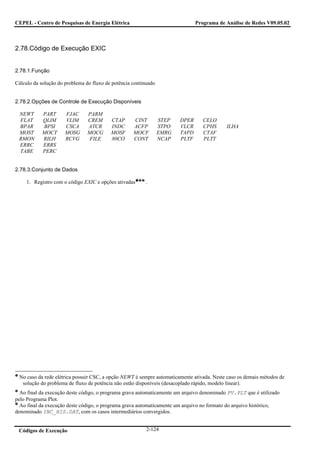 CEPEL - Centro de Pesquisas de Energia Elétrica                                Programa de Análise de Redes V09.05.02



2.78.Código de Execução EXIC


2.78.1.Função

Cálculo da solução do problema do fluxo de potência continuado


2.78.2.Opções de Controle de Execução Disponíveis

 NEWT      PART       FJAC      PARM
 FLAT      QLIM       VLIM      CREM      CTAP      CINT         STEP   DPER      CELO
 BPAR      BPSI       CSCA      ATCR      INDC      ACFP         STPO   VLCR      CPHS     ILHA
 MOST      MOCT       MOSG      MOCG      MOSF      MOCF         EMRG   TAPD      CTAF
 RMON      RILH       RCVG       FILE     80CO      CONT         NCAP   PLTF      PLTT
 ERRC      ERRS
 TABE      PERC


2.78.3.Conjunto de Dados

     1. Registro com o código EXIC e opções ativadas      .




 No caso da rede elétrica possuir CSC, a opção NEWT é sempre automaticamente ativada. Neste caso os demais métodos de
  solução do problema de fluxo de potência não estão disponíveis (desacoplado rápido, modelo linear).
  Ao final da execução deste código, o programa grava automaticamente um arquivo denominado PV.PLT que é utilizado
pelo Programa Plot.
  Ao final da execução deste código, o programa grava automaticamente um arquivo no formato do arquivo histórico,
denominado INC_HIS.DAT, com os casos intermediários convergidos.


 Códigos de Execução                                      2-124
 
