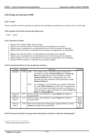 CEPEL - Centro de Pesquisas de Energia Elétrica                                  Programa de Análise de Redes V09.05.02



2.80.Código de Execução EXMB


2.80.1.Função

Executa a manobra em barras (separação ou união) de forma automática, transferindo seus elementos série e em derivação.


2.80.2.Opções de Controle de Execução Disponíveis

    JUMP       MANU


2.80.3.Conjunto de Dados

       1.   Registro com o código EXMB e opções ativadas.
       2.   Registro com o tipo de manobra e os dados das barras selecionadas para a manobra.
       3.   Registros com os equipamentos a ser manobrados para nova barra na operação de separação.
       4.   Registro FDMA nas colunas 1-4 indicando fim do conjunto de equipamentos a ser manobrados.
       5.   …
       6.   Registro com o tipo de manobra e os dados das barras selecionadas para a manobra.
       7.   Registros com os equipamentos a ser manobrados para nova barra na operação de separação.
       8.   Registro FDMA nas colunas 1-4 indicando fim do conjunto de equipamentos a ser manobrados.
       9.   Registro 99999 nas colunas 1-5 indicando fim do conjunto de dados.


2.80.4.Formato dos Dados de Tipo de Manobra em Barra

               Campo       Colunas                            Descrição                                     Default
              Operação      01-04 UNIR – Faz a união (“merge”) das barras cujos os números são
                                         informados nos campos Número da Barra 1 e Número da
                                         Barra 2, transferindo para a barra informada no campo
                                         Número da Barra 1 todos os equipamentos série e em
                                         derivação que estão conectadas à barra informada no campo
                                         Número da Barra 2.
                                    SEPA – Faz a separação (“split”) da barra cujo o número é informado
                                            no campo Número da Barra 1, transferindo os equipamentos
                                            série e em derivação selecionados para uma nova barra que é
                                            criada utilizando os dados informados nos campos Número da
                                            Barra 2 e Nome da Barra 2.
             Número da      06-10   Número da barra, como definido no campo Número do Código de
              Barra 1               Execução DBAR.
             Número da      12-16   Número da barra, como definido no campo Número do Código de              Menor
              Barra 2               Execução DBAR.                                                          Dispo-
                                                                                                             nível 1
              Nome da       18-29   Nome da nova barra que é criada quando, segundo definido no campo        Nome
              Barra 2               Número do Código de Execução DBAR.                                         da
                                                                                                            Barra 1 1


                                                                                                        2
2.80.5.Formato dos Dados de Equipamentos Manobrados em Barra na Manobra de Separação




1
    Valores padrão para operação SEPA




    Códigos de Execução                                     2-126
 