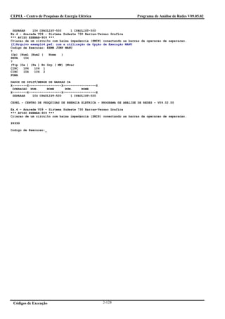 CEPEL - Centro de Pesquisas de Energia Elétrica                      Programa de Análise de Redes V09.05.02


 SEPARAR    104 CPAULIST-500     1 CPAULIST-500
Ex.4 - Anarede V09 - Sistema Sudeste 730 Barras-Versao Grafica
*** AVISO EXEMAB-909 ***
Criacao de um circuito com baixa impedancia (ZMIN) conectando as barras da operacao de separacao.
(2)Arquivo exemplo4.pwf: com a utilização da Opção de Execução MANU
Codigo de Execucao: EXMB JUMP MANU
?
(Op) (Num1 (Num2 (   Nome   )
SEPA   104
?
(Tip (De ) (Pa ) Nc Grp ( MW) (Mvar
CIRC   104   106 1
CIRC   104   106 2
FDMA

DADOS DE SPLIT/MERGE DE BARRAS CA
X--------X------------------X------------------X
 OPERACAO NUM.      NOME      NUM.     NOME
X--------X------------------X------------------X
 SEPARAR    104 CPAULIST-500     1 CPAULIST-500

CEPEL - CENTRO DE PESQUISAS DE ENERGIA ELETRICA - PROGRAMA DE ANALISE DE REDES - V09.02.00

Ex.4 - Anarede V09 - Sistema Sudeste 730 Barras-Versao Grafica
*** AVISO EXEMAB-909 ***
Criacao de um circuito com baixa impedancia (ZMIN) conectando as barras da operacao de separacao.

99999

Codigo de Execucao:_




 Códigos de Execução                               2-128
 