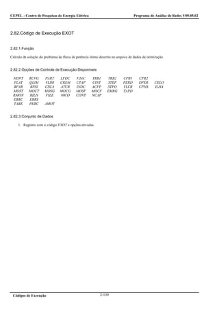 CEPEL - Centro de Pesquisas de Energia Elétrica                                  Programa de Análise de Redes V09.05.02



2.82.Código de Execução EXOT


2.82.1.Função

Cálculo da solução do problema de fluxo de potência ótimo descrito no arquivo de dados de otimização.


2.82.2.Opções de Controle de Execução Disponíveis

 NEWT       RCVG      PART      LFDC       FJAC      TRB1      TRB2       CPB1      CPB2
 FLAT       QLIM      VLIM      CREM       CTAP      CINT      STEP       PERD      DPER      CELO
 BPAR       BPSI      CSCA      ATCR       INDC      ACFP      STPO       VLCR      CPHS      ILHA
 MOST       MOCT      MOSG      MOCG       MOSF      MOCF      EMRG       TAPD
 RMON       RILH      FILE      80CO       CONT      NCAP
 ERRC       ERRS
 TABE       PERC      AMOT


2.82.3.Conjunto de Dados

     1. Registro com o código EXOT e opções ativadas.




 Códigos de Execução                                       2-130
 