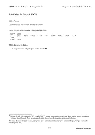 CEPEL - Centro de Pesquisas de Energia Elétrica                               Programa de Análise de Redes V09.05.02



2.83.Código de Execução EXQV


2.83.1.Função

Determinação das curvas Q x V de barras do sistema


2.83.2.Opções de Controle de Execução Disponíveis

 NEWT       RCVG
 FLAT       QLIM      VLIM      CREM      CTAP       CINT      STEP    PERD      DPER      CELO
 FILE
 ERRC       ERRS


2.83.3.Conjunto de Dados

     1. Registro com o código EXQV e opções ativadas   .




 No caso da rede elétrica possuir CSC, a opção NEWT é sempre automaticamente ativada. Neste caso os demais métodos de
  solução do problema de fluxo de potência não estão disponíveis (desacoplado rápido, modelo linear).
  Ao final da execução deste código, o programa grava automaticamente um arquivo denominado QV.PLT que é utilizado
pelo Programa Plot.


                                                           2-131                                  Códigos de Execução
 