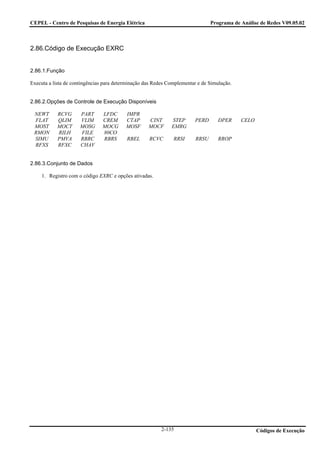 CEPEL - Centro de Pesquisas de Energia Elétrica                                 Programa de Análise de Redes V09.05.02



2.86.Código de Execução EXRC


2.86.1.Função

Executa a lista de contingências para determinação das Redes Complementar e de Simulação.


2.86.2.Opções de Controle de Execução Disponíveis

 NEWT      RCVG       PART     LFDC       IMPR
 FLAT      QLIM       VLIM     CREM       CTAP      CINT      STEP      PERD       DPER     CELO
 MOST      MOCT       MOSG     MOCG       MOSF      MOCF      EMRG
 RMON      RILH       FILE     80CO
 SIMU      PMVA       RBRC     RBRS       RBEL      RCVC       RRSI      RRSU      RROP
 RFXS      RFXC       CHAV


2.86.3.Conjunto de Dados

     1. Registro com o código EXRC e opções ativadas.




                                                         2-135                                     Códigos de Execução
 