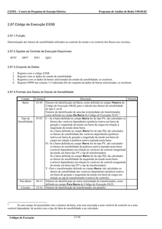 CEPEL - Centro de Pesquisas de Energia Elétrica                                     Programa de Análise de Redes V09.05.02



2.87.Código de Execução EXSB


2.87.1.Função

Determinação dos fatores de sensibilidade utilizados no controle de tensão e no controle dos fluxos nos circuitos.


2.87.2.Opções de Controle de Execução Disponíveis

    RETC       SBPV      SPLI       SQLI


2.87.3.Conjunto de Dados

      1.   Registro com o código EXSB.
      2.   Registro com os dados do estudo de sensibilidade.
      3.   Registros com os dados de barras selecionadas do estudo de sensibilidade, se existirem.
      4.   Registro 99999 nas colunas 1-5 indicando fim do conjunto de dados de barras selecionadas, se existirem.


2.87.4.Formato dos Dados do Estudo de Sensibilidade

              Campo      Colunas                                   Descrição                               Default
               Barra      01-05 Número de identificação da Barra, como definido no campo Número do
                                 Código de Execução DBAR, para o cálculo dos fatores de sensibilidade
                                 do tipo C ou D.
                                 Número de identificação de uma das extremidades do transformador
                                 como definido no campo Da Barra do Código de Execução DLIN. 8
             Tipo de      07-07 C - Se a barra definida no campo Barra for do tipo PV, são calculados os
           Sensibilidade              fatores das variáveis dependentes (potência reativa em barra de
                                      geração e magnitude da tensão em barra de carga) em relação à
                                      magnitude da tensão desta barra.
                                      Se a barra definida no campo Barra for do tipo PQ, são calculados
                                      os fatores de sensibilidade das variáveis dependentes (potência
                                      reativa em barra de geração e magnitude da tensão em barra de
                                      carga) em relação à potência reativa injetada nesta barra.
                                 D - Se a barra definida no campo Barra for do tipo PV, são calculados
                                      os fatores de sensibilidade da potência reativa injetada nesta barra
                                      (variável dependente) em relação às variáveis de controle (magnitude
                                      da tensão em barra tipo PV e tap de transformador).
                                      Se a barra definida no campo Barra for do tipo PQ, são calculados
                                      os fatores de sensibilidade da magnitude da tensão nesta barra
                                      (variável dependente) em relação às variáveis de controle (magnitude
                                      da tensão em barra tipo PV e tap de transformador).
                                 T - Para o transformador definido no campo Barra, são calculados os
                                      fatores de sensibilidade das variáveis dependentes (potência reativa
                                      em barra de geração e magnitude da tensão em barra de carga) em
                                      relação ao tap do transformador (variável de controle).
            Para Barra    09-13 Número de identificação da outra extremidade do transformador, como
                                 definido no campo Para Barra do Código de Execução DLIN.
             Circuito     15-16 Número de identificação do transformador em paralelo.




8
         Se este campo for preenchido com o número da barra, esta será associada a uma variável de controle ou a uma
variável dependente, de acordo com o tipo de fator de sensibilidade a ser calculado.


    Códigos de Execução                                       2-136
 