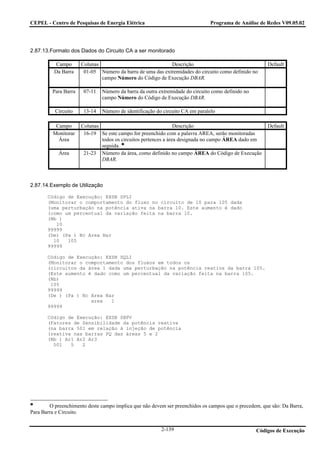 CEPEL - Centro de Pesquisas de Energia Elétrica                               Programa de Análise de Redes V09.05.02




2.87.13.Formato dos Dados do Circuito CA a ser monitorado

           Campo      Colunas                              Descrição                                   Default
          Da Barra     01-05 Número da barra de uma das extremidades do circuito como definido no
                              campo Número do Código de Execução DBAR.

         Para Barra    07-11   Número da barra da outra extremidade do circuito como definido no
                               campo Número do Código de Execução DBAR.

          Circuito     13-14   Número de identificação do circuito CA em paralelo

          Campo       Colunas                                   Descrição                              Default
         Monitorar     16-19 Se este campo for preenchido com a palavra AREA, serão monitoradas
           Área               todos os circuitos pertences a área designada no campo ÁREA dado em
                              seguida.
            Área       21-23 Número da área, como definido no campo ÁREA do Código de Execução
                              DBAR.



2.87.14.Exemplo de Utilização

       Código de Execução: EXSB SPLI
       (Monitorar o comportamento do fluxo no circuito de 10 para 105 dada
       (uma perturbação na potência ativa na barra 10. Este aumento é dado
       (como um percentual da variação feita na barra 10.
       (Nb )
          10
       99999
       (De) (Pa ) Nc Area Nar
         10   105
       99999

       Código de Execução: EXSB SQLI
       (Monitorar o comportamento dos fluxos em todos os
       (circuitos da área 1 dada uma perturbação na potência reativa da barra 105.
       (Este aumento é dado como um percentual da variação feita na barra 105.
       (Nb)
        105
       99999
       (De ) (Pa ) Nc Area Nar
                      area   1
       99999

       Código de Execução: EXSB SBPV
       (Fatores de Sensibilidade da potência reativa
       (na barra 501 em relação à injeção de potência
       (reativa nas barras PQ das áreas 5 e 2
       (Nb ) Ar1 Ar2 Ar3
         501   5   2




        O preenchimento deste campo implica que não devem ser preenchidos os campos que o precedem, que são: Da Barra,
Para Barra e Circuito.


                                                         2-139                                     Códigos de Execução
 