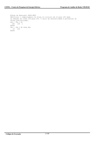 CEPEL - Centro de Pesquisas de Energia Elétrica                Programa de Análise de Redes V09.05.02



       Código de Execução: EXSB RETC
       (Monitorar o comportamento do fluxo no circuito de 10 para 105 dada
       (a remoção da linha 104 para 105. O valor da sensibilidade é percentual do
       (fluxo pré-retirada).
       (De ) (Pa ) Nc
         104   105 1
       99999
       (De ) (Pa ) Nc Area Nar
          10   105
       99999




 Códigos de Execução                              2-140
 