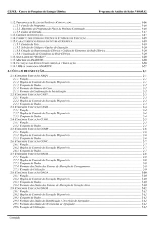 CEPEL - Centro de Pesquisas de Energia Elétrica                                                                              Programa de Análise de Redes V09.05.02



   1.12. PROGRAMA DE FLUXO DE POTÊNCIA CONTINUADO ....................................................................................................... 1-16
      1.12.1. Função do Programa ............................................................................................................................................. 1-16
      1.12.2. Algorítmo do Programa de Fluxo de Potência Continuado .................................................................................. 1-16
      1.12.3. Dados de Entrada................................................................................................................................................... 1-17
   1.13. CÓDIGOS DE EXECUÇÃO ................................................................................................................................................. 1-17
   1.14. FORMATO DOS CÓDIGOS E OPÇÕES DE CONTROLE DE EXECUÇÃO ................................................................................ 1-19
   1.15. CARACTERÍSTICAS GERAIS DA INTERFACE GRÁFICA ..................................................................................................... 1-19
      1.15.1. Divisão da Tela ...................................................................................................................................................... 1-19
      1.15.2. Seleção de Códigos e Opções de Execução ........................................................................................................... 1-20
      1.15.3. Criação da Representação Elétrica e Gráfica de Elementos da Rede Elétrica .................................................... 1-20
      1.15.4. Visualização de Grandezas da Rede Elétrica ........................................................................................................ 1-20
   1.16. SIMULADOR DO “DOSKEY”............................................................................................................................................ 1-20
   1.17. MACROS NO ANAREDE................................................................................................................................................ 1-20
   1.18. DEFINIÇÃO DAS REDES COMPLEMENTAR E SIMULAÇÃO ................................................................................................ 1-20
   1.19. LOG DE COMANDOS ANAREDE................................................................................................................................... 1-22
2. CÓDIGOS DE EXECUÇÃO................................................................................................................................................. 2-1
   2.1. CÓDIGO DE EXECUÇÃO ARQV .......................................................................................................................................... 2-1
      2.1.1. Função........................................................................................................................................................................ 2-1
      2.1.2. Opções de Controle de Execução Disponíveis........................................................................................................... 2-1
      2.1.3. Conjunto de Dados..................................................................................................................................................... 2-2
      2.1.4. Formato do Número do Caso..................................................................................................................................... 2-2
      2.1.5. Formato da Confirmação de Inicialização ................................................................................................................ 2-2
   2.2. CÓDIGO DE EXECUÇÃO CART ........................................................................................................................................... 2-3
      2.2.1. Função........................................................................................................................................................................ 2-3
      2.2.2. Opções de Controle de Execução Disponíveis........................................................................................................... 2-3
      2.2.3. Conjunto de Dados..................................................................................................................................................... 2-3
   2.3. CÓDIGO DE EXECUÇÃO CASO ........................................................................................................................................... 2-4
      2.3.1. Função........................................................................................................................................................................ 2-4
      2.3.2. Opções de Controle de Execução Disponíveis........................................................................................................... 2-4
      2.3.3. Conjunto de Dados..................................................................................................................................................... 2-4
   2.4. CÓDIGO DE EXECUÇÃO CLOG........................................................................................................................................... 2-5
      2.4.1. Função........................................................................................................................................................................ 2-5
      2.4.2. Conjunto de Dados..................................................................................................................................................... 2-5
   2.5. CÓDIGO DE EXECUÇÃO COMP .......................................................................................................................................... 2-6
      2.5.1. Função........................................................................................................................................................................ 2-6
      2.5.2. Opções de Controle de Execução Disponíveis........................................................................................................... 2-6
      2.5.3. Conjunto de Dados..................................................................................................................................................... 2-6
   2.6. CÓDIGO DE EXECUÇÃO CONC........................................................................................................................................... 2-7
      2.6.1. Função........................................................................................................................................................................ 2-7
      2.6.2. Opções de Controle de Execução Disponíveis........................................................................................................... 2-7
      2.6.3. Conjunto de Dados..................................................................................................................................................... 2-7
   2.7. CÓDIGO DE EXECUÇÃO DAEB........................................................................................................................................... 2-8
      2.7.1. Função........................................................................................................................................................................ 2-8
      2.7.2. Opções de Controle de Execução Disponíveis........................................................................................................... 2-8
      2.7.3. Conjunto de Dados..................................................................................................................................................... 2-8
      2.7.4. Formato dos Dados dos Fatores de Alteração de Carregamento ............................................................................. 2-8
      2.7.5. Exemplo de Utilização................................................................................................................................................ 2-9
   2.8. CÓDIGO DE EXECUÇÃO DAGA ........................................................................................................................................ 2-10
      2.8.1. Função...................................................................................................................................................................... 2-10
      2.8.2. Opções de Controle de Execução Disponíveis......................................................................................................... 2-10
      2.8.3. Conjunto de Dados................................................................................................................................................... 2-10
      2.8.4. Formato dos Dados dos Fatores de Alteração de Geração Ativa ........................................................................... 2-10
   2.9. CÓDIGO DE EXECUÇÃO DAGR ........................................................................................................................................ 2-12
      2.9.1. Função...................................................................................................................................................................... 2-12
      2.9.2. Opções de Controle de Execução Disponíveis......................................................................................................... 2-12
      2.9.3. Conjunto de Dados................................................................................................................................................... 2-12
      2.9.4. Formato dos Dados de Identificação e Descrição de Agregador............................................................................ 2-12
      2.9.5. Formato dos Dados de Ocorrências de Agregador ................................................................................................. 2-12
      2.9.6. Exemplo de Utilização.............................................................................................................................................. 2-12


  Conteúdo
 