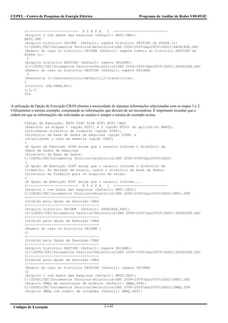 CEPEL - Centro de Pesquisas de Energia Elétrica                                Programa de Análise de Redes V09.05.02


        (------------------------- E T A P A    2 --------------------------
        (Arquivo 2 com dados das maquinas (Default: BNT2.TMP):
        BNT2.TMP
        (Arquivo historico ORIGEM (Default: repete historico DESTINO da ETAPA 1):
        C:CEPELTECDocumentos TecnicosRelatóriosONS 2008-2009Ago2009CASO1SAVECASE.SAV
        (Numero do caso no historico ORIGEM (Default: repete numero do historico DESTINO da
        ETAPA 1):
         2
        (Arquivo historico DESTINO (Default: repete ORIGEM):
        (C:CEPELTECDocumentos TecnicosRelatóriosONS 2008-2009Ago2009CASO1SAVECASE.SAV
        (Numero do caso no historico DESTINO (Default: repete ORIGEM)
         3
        (Reatancia (1-subtransitoria[default],2-transitoria):
        1
        (Circuito (DE,PARA,NC):
        1,2,-1
        fim


A utilização da Opção de Execução CBAS elimina a necessidade de algumas informações relacionadas com as etapas 1 e 2.
Utilizaremos o mesmo exemplo, comentando as informações que deixam de ser necessárias. É importante ressaltar que a
ordem em que as informações são solicitadas ao usuário é sempre a mesma do exemplo acima.

        Código de Execução: EXT0 DIRT DIRB ETP1 ETP2 CBAS
        (Executar as etapas 1 (opção ETP1) e 2 (opção ETP2) do aplicativo ANAT0,
        (informando diretório de trabalho (opção DIRT),
        (diretório da base de dados de máquinas (opção DIRB) e
        (atualizando o caso em memória (opção CBAS)
        (
        (A Opção de Execução DIRB exige que o usuário informe o diretório da
        (Base de Dados de máquinas
        (Diretorio da Base de Dados:
        C:CEPELTECDocumentos TecnicosRelatóriosONS 2008-2009Ago2009CASO1
        (
        (A Opção de Execução DIRT exige que o usuário informe o diretório de
        (trabalho. Se deixado em branco, usará o diretório da base de dados.
        (Diretorio de Trabalho para os arquivos de saída:
        (
        (A Opção de Execução ETP1 exige que o usuário informe...
        (------------------------- E T A P A    1 --------------------------
        (Arquivo 1 com dados das maquinas (Default: BNT1.DAT):
        C:CEPELTECDocumentos TecnicosRelatóriosONS 2008-2009Ago2009CASO1BNT1.DAT
        (-----------------------------------
        (Inibido pela Opção de Execução CBAS
        (-----------------------------------
        (Arquivo historico ORIGEM (Default: SAVECASE.SAV):
        (C:CEPELTECDocumentos TecnicosRelatóriosONS 2008-2009Ago2009CASO1SAVECASE.SAV
        (-----------------------------------
        (Inibido pela Opção de Execução CBAS
        (-----------------------------------
        (Numero do caso no historico ORIGEM :
        (1
        (-----------------------------------
        (Inibido pela Opção de Execução CBAS
        (-----------------------------------
        (Arquivo historico DESTINO (Default: repete ORIGEM):
        (C:CEPELTECDocumentos TecnicosRelatóriosONS 2008-2009Ago2009CASO1SAVECASE.SAV
        (-----------------------------------
        (Inibido pela Opção de Execução CBAS
        (-----------------------------------
        (Numero do caso no historico DESTINO (Default: repete ORIGEM)
        (2
        (Arquivo 2 com dados das maquinas (Default: BNT2.DAT):
        C:CEPELTECDocumentos TecnicosRelatóriosONS 2008-2009Ago2009CASO1BNT2.DAT
        (Arquivo DMAQ de associacao de modelos (Default: DMAQ.STB):
        C:CEPELTECDocumentos TecnicosRelatóriosONS 2008-2009Ago2009CASO1DMAQ.STB
        (Arquivo DMAQ com numero de unidades (Default: DMAQ.DAT):



 Códigos de Execução                                     2-142
 