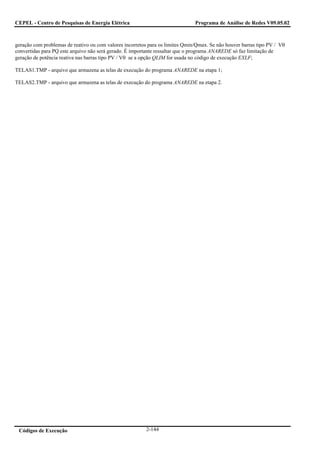CEPEL - Centro de Pesquisas de Energia Elétrica                                Programa de Análise de Redes V09.05.02



geração com problemas de reativo ou com valores incorretos para os limites Qmin/Qmax. Se não houver barras tipo PV / Vθ
convertidas para PQ este arquivo não será gerado. É importante ressaltar que o programa ANAREDE só faz limitação de
geração de potência reativa nas barras tipo PV / Vθ se a opção QLIM for usada no código de execução EXLF;

TELAS1.TMP - arquivo que armazena as telas de execução do programa ANAREDE na etapa 1;

TELAS2.TMP - arquivo que armazena as telas de execução do programa ANAREDE na etapa 2.




 Códigos de Execução                                     2-144
 