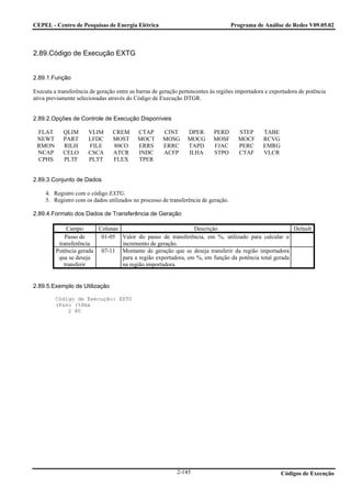 CEPEL - Centro de Pesquisas de Energia Elétrica                                     Programa de Análise de Redes V09.05.02



2.89.Código de Execução EXTG


2.89.1.Função

Executa a transferência de geração entre as barras de geração pertencentes às regiões importadora e exportadora de potência
ativa previamente selecionadas através do Código de Execução DTGR.


2.89.2.Opções de Controle de Execução Disponíveis

 FLAT       QLIM       VLIM      CREM      CTAP       CINT      DPER       PERD       STEP      TABE
 NEWT       PART       LFDC      MOST      MOCT       MOSG      MOCG       MOSF       MOCF      RCVG
 RMON       RILH       FILE      80CO      ERRS       ERRC      TAPD       FJAC       PERC      EMRG
 NCAP       CELO       CSCA      ATCR      INDC       ACFP      ILHA       STPO       CTAF      VLCR
 CPHS       PLTF       PLTT      FLEX      TPER


2.89.3.Conjunto de Dados

     4. Registro com o código EXTG.
     5. Registro com os dados utilizados no processo de transferência de geração.

2.89.4.Formato dos Dados de Transferência de Geração

              Campo      Colunas                              Descrição                              Default
             Passo de     01-05 Valor do passo de transferência, em %, utilizado para calcular o
          transferência          incremento de geração.
         Potência gerada 07-11 Montante de geração que se deseja transferir da região importadora
          que se deseja          para a região exportadora, em %, em função da potência total gerada
            transferir           na região importadora.


2.89.5.Exemplo de Utilização

         Código de Execução: EXTG
         (Psso (%Pmx
             2 80




                                                            2-145                                       Códigos de Execução
 