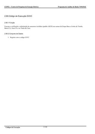 CEPEL - Centro de Pesquisas de Energia Elétrica                                  Programa de Análise de Redes V09.05.02




2.90.Código de Execução EXVC


2.90.1.Função

Executa a verificação e substituição de caracteres inválidos (padrão ASCII) nos nomes de Grupo Base e Limite de Tensão,
Barra CA, Área CA e no Título do Caso.


2.90.2.Conjunto de Dados

     1. Registro com o código EXVC.




 Códigos de Execução                                       2-146
 